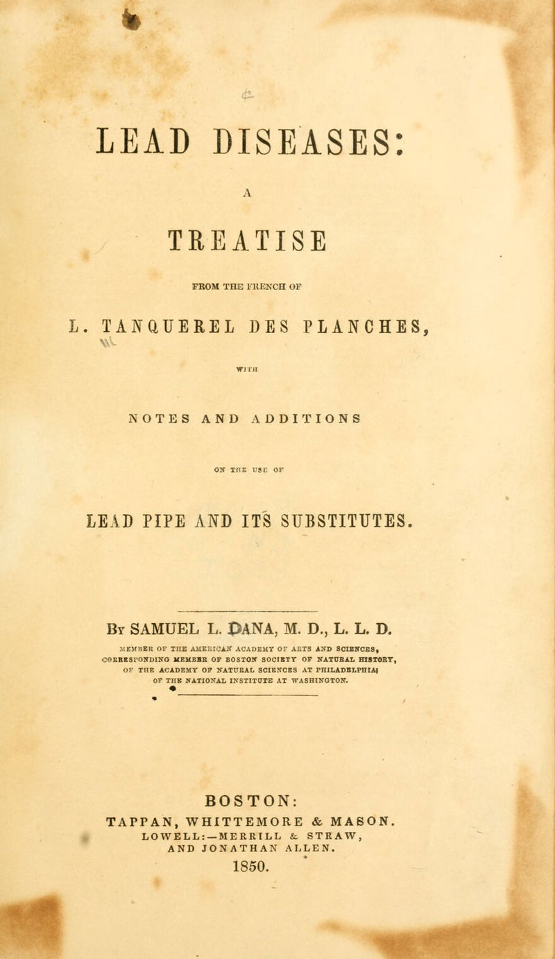 & LEAD DISEASES: TREATISE FROM THE FRENCH OF L. TANQUEREL DES PLANCHES, NOTES AND ADDITIONS ON T/TE USE OF LEAD PIPE AND ITS SUBSTITUTES. By SAMUEL L. pANA, M. D., L. L. D. .MEMBER OF TIIE AMERICAN ACADEMY OF ARTS AND SCIENCES, CORRESPONDING MBMBBB OF BOSTON SOCIETY OF NATUBAL HISTORY, OF TIIE ACADEMY OF NATURAL SCIENCES AT PHILADELPHIA) OF THE NATIONAL INSTITUTE AT WASHINGTON. BOSTON: TAPPAN, WHITTEMORE & MASON. LOWELL: —MERRILL & STRAW, AND JONATHAN ALLEN. 1850.