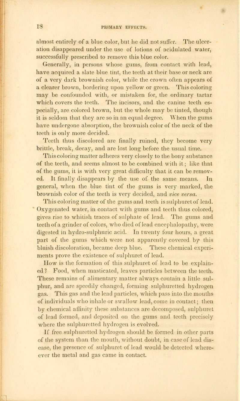 almost entirely of a blue color, but he did not suffer. The ulcer- ation disappeared under the use of lotions of acidulated water, successfully prescribed to remove this blue color. Generally, in persons whose gums, from contact with lead, have acquired a slate blue tint, the teeth at their base or neck are of a very dark brownish color, while the crown often appears of a clearer brown, bordering upon yellow or green. This coloring may be confounded with, or mistaken for, the ordinary tartar which covers the teeth. The incisors, and the canine teeth es- pecially, are colored brown, but the whole may be tinted, though it is seldom that they are so in an equal degree. When the gums have undergone absorption, the brownish color of the neck of the teeth is only more decided. Teeth thus discolored are finally ruined, they become very brittle, break, decay, and are lost long before the usual time. This coloring matter adheres very closely to the bony substance of the teeth, and seems almost to be combined with it; like that of the gums, it is with very great difficulty that it can be remov- ed. It finally disappears by the use of the same means. In general, when the blue tint of the gums is very marked, the brownish color of the teeth is very decided, and vice versa. This coloring matter of the gums and teeth is sulphuretof lead. Oxygenated water, in contact with gums and teeth thus colored, gives rise to whitish traces of sulphate of lead. The gums and teeth of a grinder of colors, who died of lead encephalopathy, were digested in hydro-sulphuric acid. In twenty four hours, a great part of the gums which were not apparently covered by this bluish discoloration, became deep blue. These chemical experi- ments prove the existence of sulphuret of lead. How is the formation of this sulphuret of lead to be explain- ed? Food, when masticated, leaves particles between the teeth. These remains of alimentary matter always contain a little sul- phur, and are speedily changed, forming sulphuretted hydrogen gas. This gas and the lead particles, which pass into the mouths of individuals who inhale or swallow lead, come in contact; then by chemical affinity these substances are decomposed, sulphuret of lead formed, and deposited on the gums and teeth precisely where the sulphuretted hydrogen is evolved. If free sulphuretted hydrogen should be formed in other parts of the system than the mouth, without doubt, in case of lead dis- ease, the presence of sulphuret of lead would be detected where- ever the metal and gas came in contact.