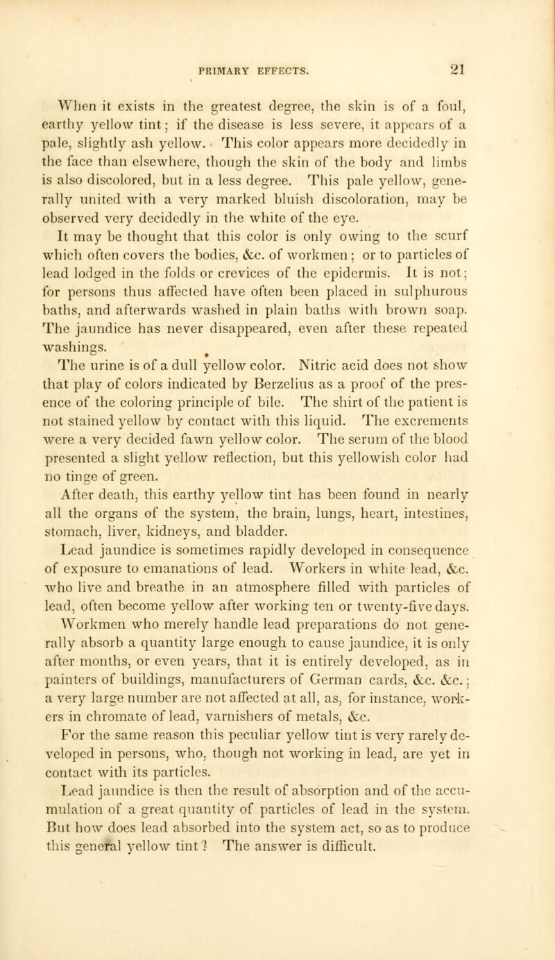 When it exists in the greatest degree, the skin is of a foul, earthy yellow tint; if the disease is less severe, it appears of a pale, slightly ash yellow. This color appears more decidedly in the face than elsewhere, though the skin of the body and limbs is also discolored, but in a less degree. This pale yellow, gene- rally united with a very marked bluish discoloration, may be observed very decidedly in the white of the eye. It may be thought that this color is only owing to the scurf which often covers the bodies, &c. of workmen ; or to particles of lead lodged in the folds or crevices of the epidermis. It is not; for persons thus affected have often been placed in sulphurous baths, and afterwards washed in plain baths with brown soap. The jaundice has never disappeared, even after these repeated washings. The urine is of a dull yellow color. Nitric acid does not show that play of colors indicated by Berzelius as a proof of the pres- ence of the coloring principle of bile. The shirt of the patient is not stained yellow by contact with this liquid. The excrements were a very decided fawn yellow color. The serum of the blood presented a slight yellow reflection, but this yellowish color had no tinge of green. After death, this earthy yellow tint has been found in nearly all the organs of the system, the brain, lungs, heart, intestines, stomach, liver, kidneys, and bladder. Lead jaundice is sometimes rapidly developed in consequence of exposure to emanations of lead. Workers in white lead, &c. who live and breathe in an atmosphere filled with particles of lead, often become yellow after working ten or twenty-five days. Workmen who merely handle lead preparations do not gene- rally absorb a quantity large enough to cause jaundice, it is only after months, or even years, that it is entirely developed, as in painters of buildings, manufacturers of German cards, &c. &c.; a very large number are not affected at all, as, for instance, work- ers in chromate of lead, varnishers of metals, &c. For the same reason this peculiar yellow tint is very rarely de- veloped in persons, who, though not working in lead, are yet in contact with its particles. Lead jaundice is then the result of absorption and of the accu- mulation of a great quantity of particles of lead in the system. But how does lead absorbed into the system act, so as to produce this general yellow tint? The answer is difficult.