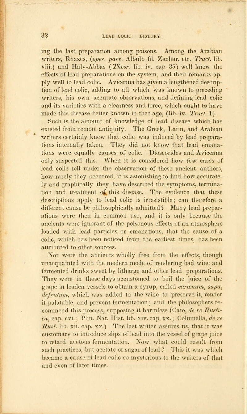 ing the last preparation among poisons. Among the Arabian writers, Rhazes, (oper. parv. Albulb fil. Zachar. etc. Tract, lib. viii.) and Haly-Abbas {Theor. lib. iv. cap. 35) well knew the effects of lead preparations on the system, and their remarks ap- ply well to lead colic. Avicenna has given a lengthened descrip- tion of lead colic, adding to all which was known to preceding writers, his own accurate observations, and defining lead colic and its varieties with a clearness and force, which ought to have made this disease better known in that age, (lib. iv. Tract. 1). Such is the amount of knowledge of lead disease which has existed from remote antiquity. The Greek, Latin, and Arabian writers certainly knew that colic was induced by lead prepara- tions internally taken. They did not know that lead emana- tions were equally causes of colic. Dioscorides and Avicenna only suspected this. When it is considered how few cases of lead colic fell under the observation of these ancient authors, how rarely they occurred, it is astonishing to find how accurate- ly and graphically they have described the symptoms, termina- tion and treatment o£ this disease. The evidence that these descriptions apply to lead colic is irresistible; can therefore a different cause be philosophically admitted? Many lead prepar- ations were then in common use, and it is only because the ancients were ignorant of the poisonous effects of an atmosphere loaded with lead particles or emanations, that the cause of a colic, which has been noticed from the earliest times, has been attributed to other sources. Nor were the ancients wholly free from the effects, though unacquainted with the modern mode of rendering bad wine and fermented drinks sweet by litharge and other lead preparations. They were in those days accustomed to boil the juice of the grape in leaden vessels to obtain a syrup, called carcetuim, sapa, defrutum, which was added to the wine to preserve it, render it palatable, and prevent fermentation ; and the philosophers re- commend this process, supposing it harmless (Cato, de re Rust'i- ca, cap. cvi.; Plin. Nat. Hist. lib. xiv. cap. xx.; Columella, de re Rust. lib. xii. cap. xx.) The last writer assures us, that it was customary to introduce slips of lead into the vessel of grape juice to retard acetous fermentation. Now what could result from such practices, but acetate or sugar of lead ? This it was which became a cause of lead colic so mysterious to the writers of that and even of later times.