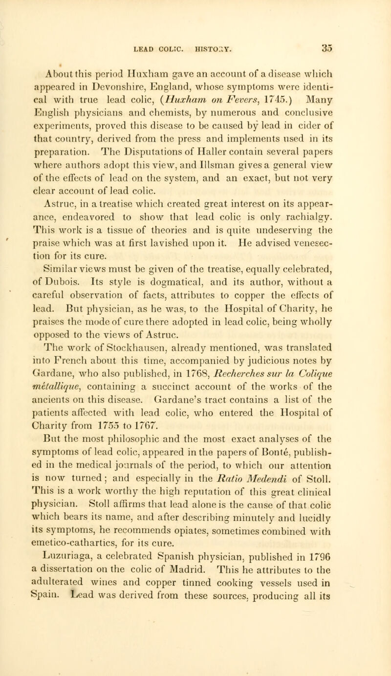 About this period Iluxham gave an account of a disease which appeared in Devonshire, England, whose symptoms were identi- cal with true lead colic, {Huxham on Fevers, 1745.) Many English physicians and chemists, by numerous and conclusive experiments, proved this disease to be caused by lead in cider of that country, derived from the press and implements used in its preparation. The Disputations of Haller contain several papers where authors adopt this view, and Illsman gives a general view of the effects of lead on the system, and an exact, but not very clear account of lead colic. Astruc, in a treatise which created great interest on its appear- ance, endeavored to show that lead colic is only rachialgy. This work is a tissue of theories and is quite undeserving the praise which was at first lavished upon it. He advised venesec- tion for its cure. Similar views must be given of the treatise, equally celebrated, of Dubois. Its style is dogmatical, and its author, without a careful observation of facts, attributes to copper the effects of lead. But physician, as he was, to the Hospital of Charity, he praises the mode of cure there adopted in lead colic, being wholly opposed to the views of Astruc. The work of Stockhausen, already mentioned, was translated into French about this time, accompanied by judicious notes by Gardane, who also published, in 1768, Recherches sur la Coliqite melallique, containing a succinct account of the works of the ancients on this disease. Gardane's tract contains a list of the patients affected with lead colic, who entered the Hospital of Charity from 1755 to 1767. But the most philosophic and the most exact analyses of the symptoms of lead colic, appeared in the papers of Bonte, publish- ed in the medical journals of the period, to which our attention is now turned; and especially in the Ratio Medendi of Stoll. This is a work worthy the high reputation of this great clinical physician. Stoll affirms that lead alone is the cause of that colic which bears its name, and after describing minutely and lucidly its symptoms, he recommends opiates, sometimes combined with emetico-cathartics, for its cure. Luzuriaga, a celebrated Spanish physician, published in 1796 a dissertation on the colic of Madrid. This he attributes to the adulterated wines and copper tinned cooking vessels used in Spain. Lead was derived from these sources, producing all its