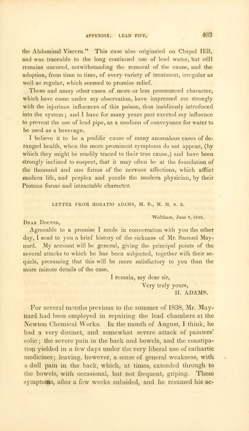 the Abdominal Viscera. This case also originated on Chapel Hill, and was traceable to the long continued use of lead water, but still remains uncured, notwithstanding the removal of the cause, and the adoption, from time to time, of every variety of treatment, irregular as well as regular, which seemed to promise relief. These and many other cases of more or less pronounced character, which have come under my observation, have impressed me strongly with the injurious influences of this poison, thus insidiously introduced into the system; and I have for many years past exerted my influence to prevent the use of lead pipe, as a medium of conveyance for water to be used as a beverage. I believe it to be a prolific cause of many anomalous cases of de- ranged health, when the more prominent symptoms do not appear, (by which they might be readily traced to their true cause,) and have been strongly inclined to suspect, that it may often be at the foundation of the thousand and one forms of the nervous affections, which afflict modern life, and perplex and puzzle the modern physician, by their Protean forms and intractable character. LETTER FROM HORATIO ADAMS, M. D., M. M. S. S. Waltham, June 9, 1848. Dear Doctor, Agreeable to a promise I made in conversation with you the other day, I send to you a brief history of the sickness of Mr. Samuel May- nard. My account will be general, giving the principal points of the several attacks to which he has been subjected, together with their se- quels, presuming that this will be more satisfactory to you than the more minute details of the case. I remain, my dear sir, Very truly yours, H. ADAMS. For several months previous to the summer of 1838, Mr. May- nard had been employed in repairing the lead chambers at the Newton Chemical Works. In the month of August, I think, he had a very distinct, and somewhat severe attack of painters' colic; the severe pain in the back and bowels, and the constipa- tion yielded in a few days under the very liberal use of cathartic medicines; leaving, however, a sense of general weakness, with a dull pain in the back, which, at times, extended through to the bowels, with occasional, but not frequent, griping. These symptoms, after a few weeks subsided, and he resumed his ac-