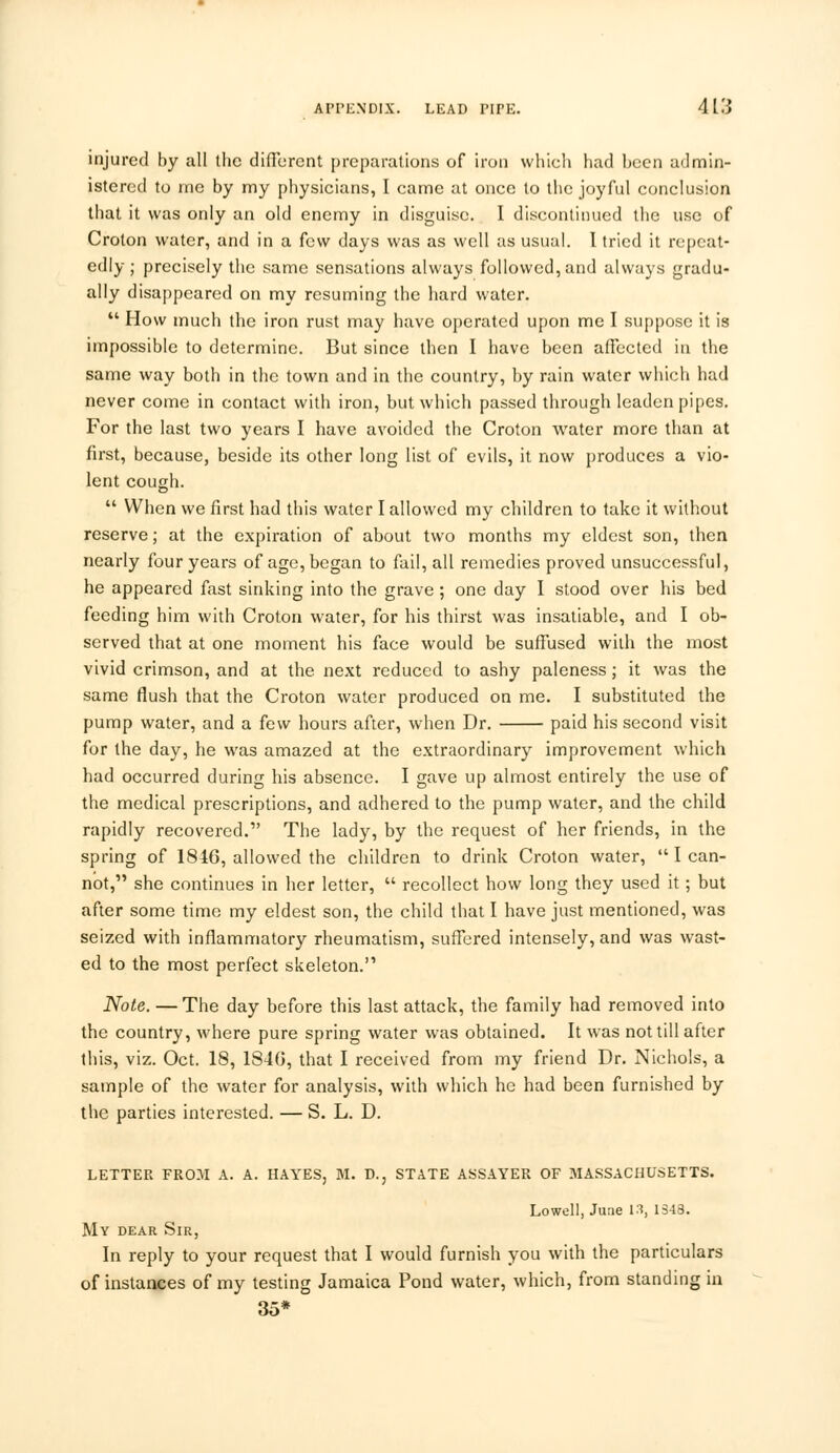 injured by all the different preparations of iron which had been admin- istered to me by my physicians, I came at once to the joyful conclusion that it was only an old enemy in disguise. I discontinued the use of Croton water, and in a few days was as well as usual. 1 tried it repeat- edly ; precisely the same sensations always followed, and always gradu- ally disappeared on my resuming the hard water.  How much the iron rust may have operated upon me I suppose it is impossible to determine. But since then I have been affected in the same way both in the town and in the country, by rain water which had never come in contact with iron, but which passed through leaden pipes. For the last two years I have avoided the Croton water more than at first, because, beside its other long list of evils, it now produces a vio- lent cough.  When we first had this water I allowed my children to take it without reserve; at the expiration of about two months my eldest son, then nearly four years of age, began to fail, all remedies proved unsuccessful, he appeared fast sinking into the grave ; one day I stood over his bed feeding him with Croton water, for his thirst was insatiable, and I ob- served that at one moment his face would be suffused with the most vivid crimson, and at the next reduced to ashy paleness; it was the same flush that the Croton water produced on me. I substituted the pump water, and a few hours after, when Dr. paid his second visit for the day, he was amazed at the extraordinary improvement which had occurred during his absence. I gave up almost entirely the use of the medical prescriptions, and adhered to the pump water, and the child rapidly recovered. The lady, by the request of her friends, in the spring of 1846, allowed the children to drink Croton water, lean- not, she continues in her letter,  recollect how long they used it; but after some time my eldest son, the child that I have just mentioned, was seized with inflammatory rheumatism, suffered intensely, and was wast- ed to the most perfect skeleton. Note. — The day before this last attack, the family had removed into the country, where pure spring water was obtained. It was not till after this, viz. Oct. 18, 1840, that I received from my friend Dr. Nichols, a sample of the water for analysis, with which he had been furnished by the parties interested. — S. L. D. LETTER FROM A. A. HAYES, M. D., STATE ASSAYER OF MASSACHUSETTS. Lowell, June 13, 1343. My dear Sir, In reply to your request that I would furnish you with the particulars of instances of my testing Jamaica Pond water, which, from standing in 35*