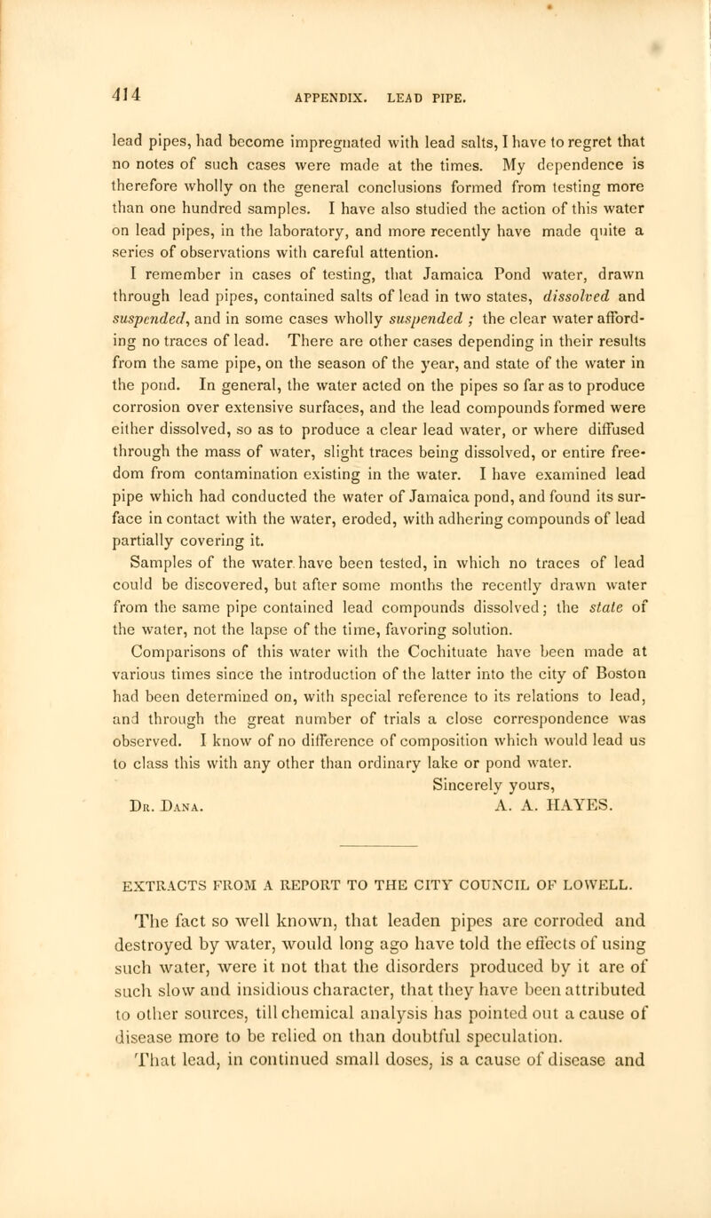 lead pipes, had become impregnated with lead salts, I have to regret that no notes of such cases were made at the times. My dependence is therefore wholly on the general conclusions formed from testing more than one hundred samples. I have also studied the action of this water on lead pipes, in the laboratory, and more recently have made quite a series of observations with careful attention. I remember in cases of testing, that Jamaica Pond water, drawn through lead pipes, contained salts of lead in two states, dissolved and suspended, and in some cases wholly suspended ; the clear water afford- ing no traces of lead. There are other cases depending in their results from the same pipe, on the season of the year, and state of the water in the pond. In general, the water acted on the pipes so far as to produce corrosion over extensive surfaces, and the lead compounds formed were either dissolved, so as to produce a clear lead water, or where diffused through the mass of water, slight traces being dissolved, or entire free- dom from contamination existing in the water. I have examined lead pipe which had conducted the water of Jamaica pond, and found its sur- face in contact with the water, eroded, with adhering compounds of lead partially covering it. Samples of the water, have been tested, in which no traces of lead could be discovered, but after some months the recently drawn water from the same pipe contained lead compounds dissolved; the stale of the water, not the lapse of the time, favoring solution. Comparisons of this water with the Cochituate have been made at various times since the introduction of the latter into the city of Boston had been determined on, with special reference to its relations to lead, and through the great number of trials a close correspondence was observed. I know of no difference of composition which would lead us to class this with any other than ordinary lake or pond water. Sincerely yours, Dr. Dana. A. A. HAYES. EXTRACTS FROM A REPORT TO THE CITY COUNCIL OF LOWELL. The fact so well known, that leaden pipes are corroded and destroyed by water, would long ago have told the effects of using such water, were it not that the disorders produced by it are of such slow and insidious character, that they have been attributed to other sources, till chemical analysis has pointed out a cause of disease more to be relied on than doubtful speculation. That lead, in continued small doses, is a cause of disease and