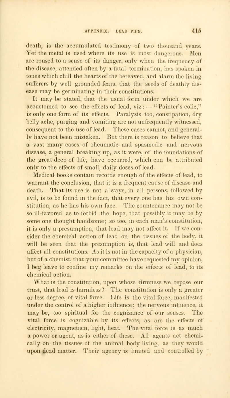 death, is the accumulated testimony of two thousand years. Yet the metal is used where its use is most dangerous. Men are roused to a sense of its danger, only when the frequency of the disease, attended often by a fatal termination, has spoken in tones which chill the hearts of the bereaved, and alarm the living sufferers by well grounded fears, that the seeds of deathly dis- ease may be germinating in their constitutions. It may be stated, that the usual form under which we are accustomed to see the effects of lead, viz : —  Painter's colic, is only one form of its effects. Paralysis too, constipation, dry bellyache, purging and vomiting are not unfrequently witnessed, consequent to the use of lead. These cases cannot, and general- ly have not been mistaken. But there is reason to believe that a vast many cases of rheumatic and spasmodic and nervous disease, a general breaking up, as it were, of the foundations of the great deep of life, have occurred, which can be attributed only to the effects of small, daily doses of lead. Medical books contain records enough of the effects of lead, to warrant the conclusion, that it is a frequent cause of disease and death. That its use is not always, in all persons, followed by evil, is to be found in the fact, that every one has his own con- stitution, as he has his own face. The countenance may not be so ill-favored as to forbid the hope, that possibly it may be by some one thought handsome; so too, in each man's constitution, it is only a presumption, that lead may not affect it. If we con- sider the chemical action of lead on the tissues of the body, it will be seen that the presumption is, that lead will and does alfect all constitutions. As it is not in the capacity of a physician, but of a chemist, that your committee have requested my opinion, I beg leave to confine my remarks on the effects of lead, to its chemical action. What is the constitution, upon whose firmness we repose our trust, that lead is harmless? The constitution is only a greater or less degree, of vital force. Life is the vital force, manifested under the control of a higher influence; the nervous influence, it may be, too spiritual for the cognizance of our senses. The vital force is cognizable by its effects, as are the effects of electricity, magnetism, light, heat. The vital force is as much a power or agent, as is either of these. All agents act chemi- cally on the tissues of the animal body living, as they would upon dead matter. Their agency is limited and controlled by