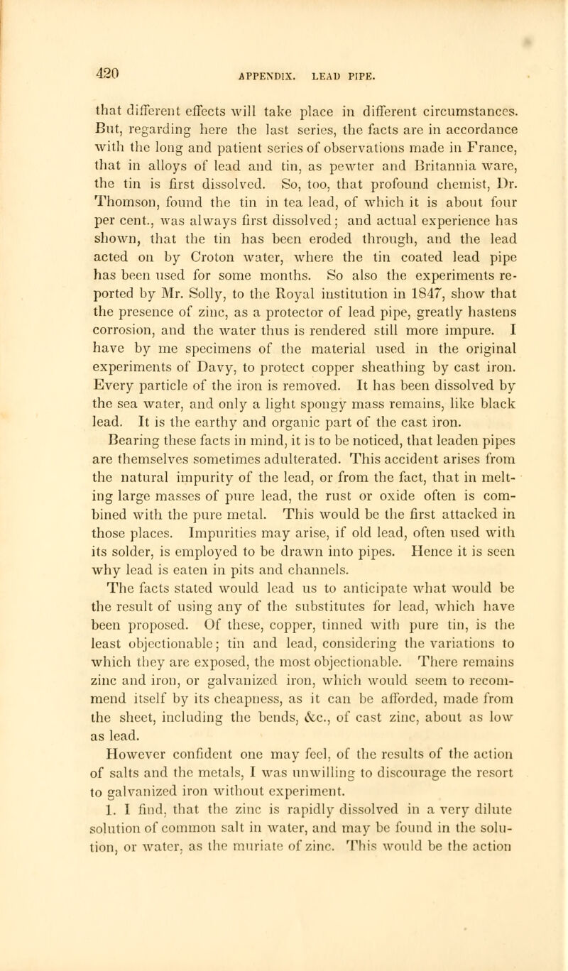 that different effects will take place in different circumstances. Bnt, regarding here the last series, the facts are in accordance with the long and patient series of observations made in France, that in alloys of lead and tin, as pewter and Britannia ware, the tin is first dissolved. So, too, that profound chemist, Dr. Thomson, found the tin in tea lead, of which it is about four per cent., was always first dissolved; and actual experience has shown, that the tin has been eroded through, and the lead acted on by Croton water, where the tin coated lead pipe has been used for some months. So also the experiments re- ported by Mr. Solly, to the Royal institution in 1847, show that the presence of zinc, as a protector of lead pipe, greatly hastens corrosion, and the water thus is rendered still more impure. I have by me specimens of the material used in the original experiments of Davy, to protect copper sheathing by cast iron. Every particle of the iron is removed. It has been dissolved by the sea water, and only a light spongy mass remains, like black lead. It is the earthy and organic part of the cast iron. Bearing these facts in mind, it is to be noticed, that leaden pipes are themselves sometimes adulterated. This accident arises from the natural impurity of the lead, or from the fact, that in melt- ing large masses of pure lead, the rust or oxide often is com- bined with the pure metal. This would be the first attacked in those places. Impurities may arise, if old lead, often used with its solder, is employed to be drawn into pipes. Hence it is seen why lead is eaten in pits and channels. The facts stated would lead us to anticipate what would be the result of using any of the substitutes for lead, which have been proposed. Of these, copper, tinned with pure tin, is the least objectionable; tin and lead, considering the variations to which they are exposed, the most objectionable. There remains zinc and iron, or galvanized iron, which would seem to recom- mend itself by its cheapness, as it can be afforded, made from the sheet, including the bends, &c, of cast zinc, about as low as lead. However confident one may feel, of the results of the action of salts and the metals, I was unwilling to discourage the resort to galvanized iron without experiment. 1. I find, that the zinc is rapidly dissolved in a very dilute solution of common salt in water, and may be found in the solu- tion, or water, as the muriate of zinc. This would be the action