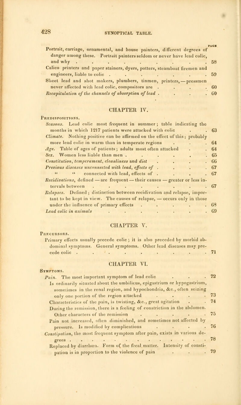 Portrait, carriage, ornamental, and house painters, different degrees of danger among these. Portrait painters seldom or never have lead colic, and why ..... . . . 58 Calico printers and paper stainers, dyers, potters, steamboat firemen and engineers, liable to colic . . . . . . .59 Sheet lead and shot makers, plumbers, tinmen, printers, — pressmen never affected with lead colic, compositors are . . . .60 Recapitulation of the channels of absorption of lead . . . .60 CHAPTER IV. Predispositions. Seasons. Lead colic most frequent in summer; table indicating the months in which 1217 patients were attacked with colic . . 63 Climate. Nothing positive can be affirmed on the effect of this; probably more lead colic in warm than in temperate regions . . .64 Age. Table of ages of patients; adults most often attacked . . 64 Sex. Women less liable than men . . . . . .65 Constitution, temperament, cleanliness and diet . . . .66 Previous diseases unconnected with lead, effects of . . . .67   connected with lead, effects of . . . .67 Recidivalions, defined —are frequent — their causes —greater or less in- tervals between . . . . . . . .67 Relapses. Defined ; distinction between recidivation and relapse, impor- tant to be kept in view. The causes of relapse, — occurs only in those under the influence of primary effects . . . . .68 Lead colic in animals . . . . . . .69 CHAPTER V. Precursors. Primary effects usually precede colic; it is also preceded by morbid ab- dominal symptoms. General symptoms. Other lead diseases may pre- cede colic . . . . . . . . .71 CHAPTER VI. Symptoms. Pain. The most important symptom of lead colic . . .72 Is ordinarily situated about the umbilicus, epigastrium or hypogastrium, sometimes in the renal region, and hypochondria, &c, often seizing only one portion of the region attacked Characteristics of the pain, is twisting, &c, great agitation During the remission, there is a feeling of constriction in the abdomen Other characters of the remission .... Pain not increased, often diminished, and sometimes not affected by pressure. Is modified by complications Constipation, the most frequent symptom after pain, exists in various de grees ...... ...... Replaced by diarrhoea. Form of the fecal matter. Intensity of consti pation is in proportion to the violence of pain