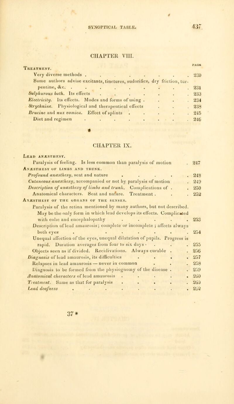 431 CHAPTER VIII. Treatment. Very diverse methods . ..... 230 Some authors advise excitants, tinctures, sudorifics, dry friction, tur- pentine, &c. ......... 231 Sulphurous bath. Its effects ....... 233 Electricity. Its effects. Modes and forms of using .... 234 Strychnine. Physiological and therapeutical effects . . . 239 Brucine and nux vomica. Effect of splints ..... 245 Diet and regimen . ....... 246 CHAPTER IX. Lead an^sthksy. Paralysis of feeling. Is less common than paralysis of motion . 247 ANjESTHESY of limbs and trunk. Profound ancesthcsij, seat and nature ..... 243 Cutaneous aiuesthcsy, accompanied or not by paralysis of motion . 240 Description of anazsthesy of limbs and trunk. Complications of . . 250 Anatomical characters. Seat and nature. Treatment . . . 252 AN.ESTHESV OF THE ORGANS OF THE SENSES. Paralysis of the retina mentioned by many authors, but not described. May be the only form in which lead develops its effects. Complicated with colic and encephalopathy ..... 253 Description of lead amaurosis; complete or incomplete ; affects always both eyes . ...... 254 Unequal affection of the eyes, unequal dilatation of pupils. Progress is rapid. Duration averages from four to six days ■ . . . 255 Objects seen as if divided. Recidivations. Always curable . . 256 Diagnosis of lead amaurosis, its difficulties .... 257 Relapses in lead amaurosis — never in common . . . 258 Diagnosis to be formed from the physiognomy of the disease . . 259 Anatomical characters of lead amaurosis ..... 260 Treatment. Same as that for paralysis ..... 260 Lead deafness ........ 2U2 37*