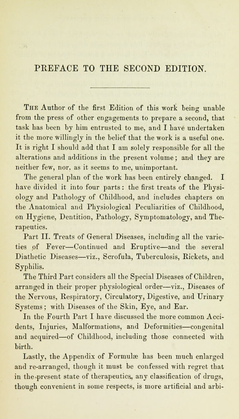 The Author of the first Edition of this work being unable from the press of other engagements to prepare a second, that task bas been by him entrusted to me, and I have undertaken it tbe more Willingly in the belief that the work is a useful one. It is right I should add that I am solely responsible for all the alterations and additions in the present volume; and they are neither few, nor. as it seems to me, unimportant. The general plan of the work has been entirely changed. I have divided it into four parts: the first treats of the Physi- ology and Pathology of Childhood, and includes chapters on the Anatomical and Physiological Peculiarities of Childhood, on Hygiene, Dentition, Pathology, Symptomatology, and The- rapeutics. Part II. Treats of General Diseases, including all the varie- ties of Fever—Continued and Eruptive—and the several Diathetic Diseases—viz., Scrofula, Tuberculosis, Rickets, and Syphilis. The Third Part considers all the Special Diseases of Children, arranged in their proper physiological order—viz., Diseases of the Nervous, Respiratory, Circulatory, Digestive, and Urinary Systems; with Diseases of the Skin, Eye, and Ear. In the Fourth Part I have discussed the more common Acci- dents, Injuries, Malformations, and Deformities—congenital and acquired—of Childhood, including those connected with birth. Lastly, the Appendix of Formulae has been much enlarged and re-arranged, though it must be confessed with regret that in the-present state of therapeutics, any classification of drugs, though convenient in some respects, is more artificial and arbi-