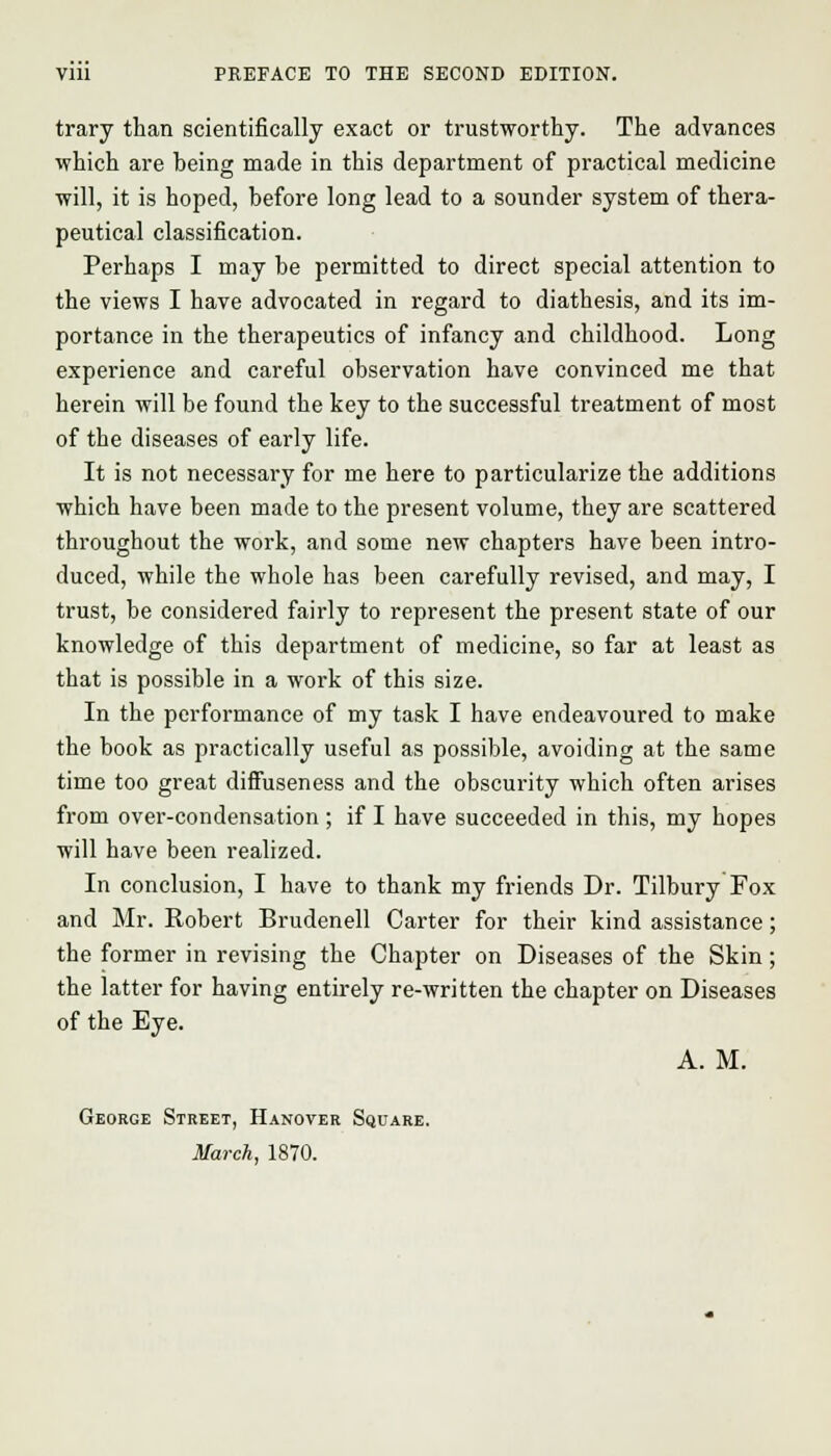 trary than scientifically exact or trustworthy. The advances which are heing made in this department of practical medicine will, it is hoped, before long lead to a sounder system of thera- peutical classification. Perhaps I may be permitted to direct special attention to the views I have advocated in regard to diathesis, and its im- portance in the therapeutics of infancy and childhood. Long experience and careful observation have convinced me that herein will be found the key to the successful treatment of most of the diseases of early life. It is not necessary for me here to particularize the additions which have been made to the present volume, they are scattered throughout the work, and some new chapters have been intro- duced, while the whole has been carefully revised, and may, I trust, be considered fairly to represent the present state of our knowledge of this department of medicine, so far at least as that is possible in a work of this size. In the performance of my task I have endeavoured to make the book as practically useful as possible, avoiding at the same time too great diffuseness and the obscurity which often arises from over-condensation ; if I have succeeded in this, my hopes will have been realized. In conclusion, I have to thank my friends Dr. Tilbury Fox and Mr. Robert Brudenell Carter for their kind assistance; the former in revising the Chapter on Diseases of the Skin; the latter for having entirely re-written the chapter on Diseases of the Eye. A. M. George Street, Hanover Square. March, 1870.