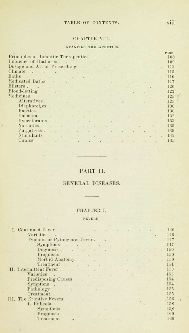 CHAPTER VIII. INFANTILE THERAPEUTICS. Principles of Infantile Therapeutics Influence of Diathesis Dosage and Art of Prescribing Climate Baths Medicated Baths Blisters . Blood-letting Medicines Alteratives. Diaphoretics Emetics Enemata. . . Expectorants Narcotics Purgatives . Stimulants Tonics PAGE. 108 109 113 115 116 117 120 122 125 125 130 130 132 133 135 139 142 143 PART II. GENERAL DISEASES. CHAPTER I. FEVERS. I. Continued Fever Varieties Typhoid or Pythogeni Symptoms Diagnosis . Prognosis Morbid Anatomy Treatment H. Intermittent Fever Varieties Predisposing Causes Symptons . Pathology Treatment . III. The Eruptive Fevers 1. Rubeola Symptoms Prognosis Treatment .. Fevc 146 14C 147 147 150 150 150 151 153 153 154 154 155 155 .156 158 15.8 160 160