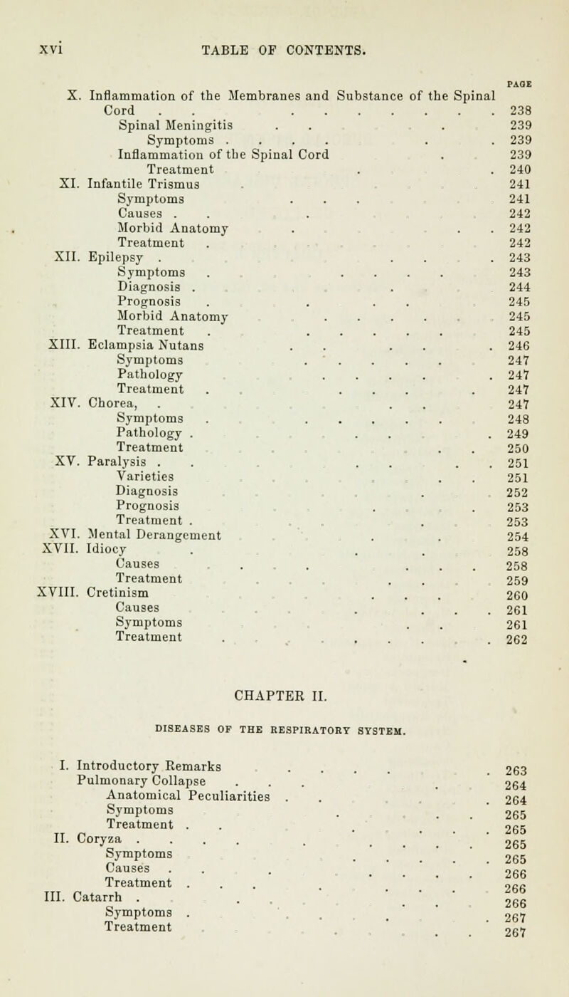 X. Inflammation of the Membranes and Substance of the Spinal Cord . . 238 Spinal Meningitis 239 Symptoms . . 239 Inflammation of the Spinal Cord 239 Treatment . 240 XI. Infantile Trismus 241 Symptoms 241 Causes . 242 Morbid Anatomy . 242 Treatment 242 XII. Epilepsy . . 243 Symptoms 243 Diagnosis . 244 Prognosis 245 Morbid Anatomy- , 245 Treatment 245 XIII. Eclampsia Nutans . 246 Symptoms 247 Pathology . 247 Treatment 247 XIV. Chorea, 247 Symptoms • . 248 Pathology . . 249 Treatment 250 XV. Paralysis . . 251 Varieties 251 Diagnosis 252 Prognosis 253 Treatment . 253 XVI. Mental Derangement 254 XVII. Idiocy 258 Causes , 258 Treatment 259 XVIII. Cretinism 260 Causes . 261 Symptoms 261 Treatment CHAPTER II. DISEASES OF THE RESPIRATORY SYSTEM I. Introductory Remarks Pulmonary Collapse Anatomical Peculiarities Symptoms Treatment . II. Coryza .... Symptoms Causes Treatment . III. Catarrh . Symptoms . Treatment . . 263 . . 264 265 . 265 265 . 265 266 266 266 . 267 267