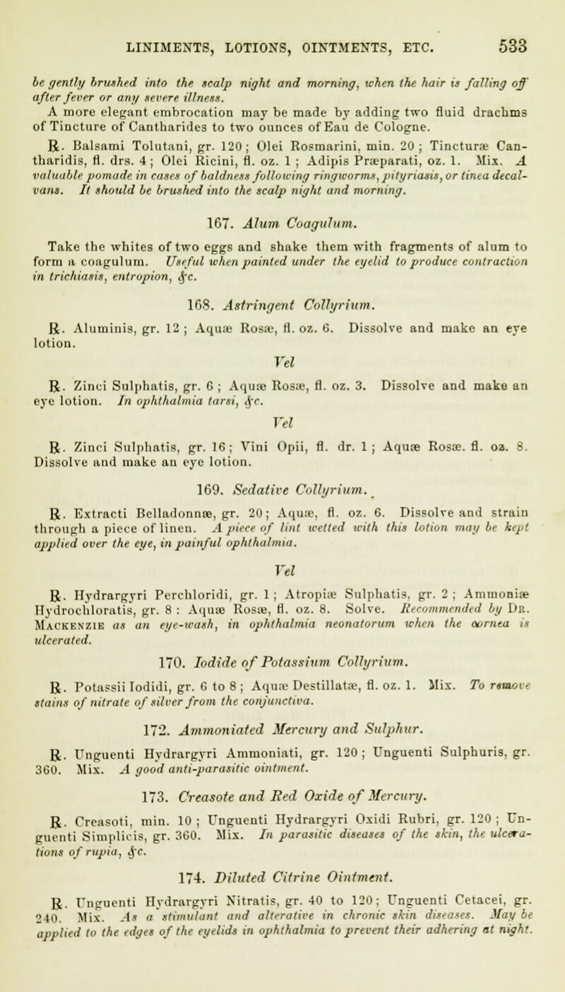 be gently brushed into the scalp night and morning, when the hair is falling off after fever or any severe illness. A more elegant embrocation may be made by adding two fluid drachms of Tincture of Cantharides to two ounces ofEau de Cologne. R. Balsami Tolutani, gr. 120; Olei Rosmarini, min. 20; Tinctura? Can- tharidis, fl. drs. 4; Olei Ricini, fl. oz. 1 ; Adipis Pra?parati, oz. 1. Mix. A valuable pomade in eases of baldness following ringworms, pityriasis, or tima decal- vans. It should be brushed into the scalp night and morning. 167. Alum Coagulum. Take the whites of two eggs and shake them with fragments of alum to form a coagulum. Useful when painted under the eyelid to produce contraction in trichiasis, entropion, fie. 168. Astringent CoUyrium. R. Aluminis, gr. 12 ; Aquae Rosa?, fl. oz. 6. Dissolve and make an eye lotion. Tel R. Zinci Sulphatis, gr. G ; Aqua) Rosa?, fl. oz. 3. Dissolve and make an eye lotion. In ophthalmia tarsi, ,y<\ Vel R. Zinci Sulphatis, gr. 16; Vini Opii, fl. dr. 1 ; Aqua?. Rosa?, fl. oa. 8. Dissolve and make an eye lotion. 169. Sedative CoUyrium. R. Extracti Belladonna?, gr. 20; Aquae, fl. oz. 6. Dissolve and strain through a piece of linen. A piece of lint wetted u-ith this lotion may be kept applied over the eye, in painful ophthalmia. Vel R. Hydrargyri Perchloridi, gr. 1 ; Atropine Sulphatis, gr. 2 ; Ammonia? Hydrochloratis, gr. 8 : Aqua? Rosa?, fl. oz. 8. Solve. Recommended by Dr. Mackenzie as an eye-wash, in ophthalmia neonatorum when the ocrnea is ulcerated. 170. Iodide of Potassium CoUyrium. R. Potassii Iodidi, gr. 6 to 8 ; Aqua> Destillata?, fl. oz. 1. Mix. To remote stains of nitrate of silver from the conjunctiva. 172. Ammoniated Mercury and Sulphur. R. Unguenti Hydrargyri Ammoniati, gr. 120 ; Unguenti Sulphuris, gr. 360. Mix. A good anti-parasitic ointment. 173. Creasote and Red Oxide of Mercury. R. Creasoti, min. 10; Unguenti Hydrargyri Oxidi Rubri, gr. 120; Un- guenti Simplicis, gr. 360. Mix. In parasitic diseases of the skin, the ulca-a- tions of rupia, Jfe. 174. Diluted Citrine Ointment. R. Unguenti Hydrargyri Nitratis, gr. 40 to 120; Unguenti Cetacei, gr. 240. Mix. At a stimulant and alterative in chronic skin diseases. May be applied to the edges of the eyelid) in ophthalmia to prevent their adhering at night.