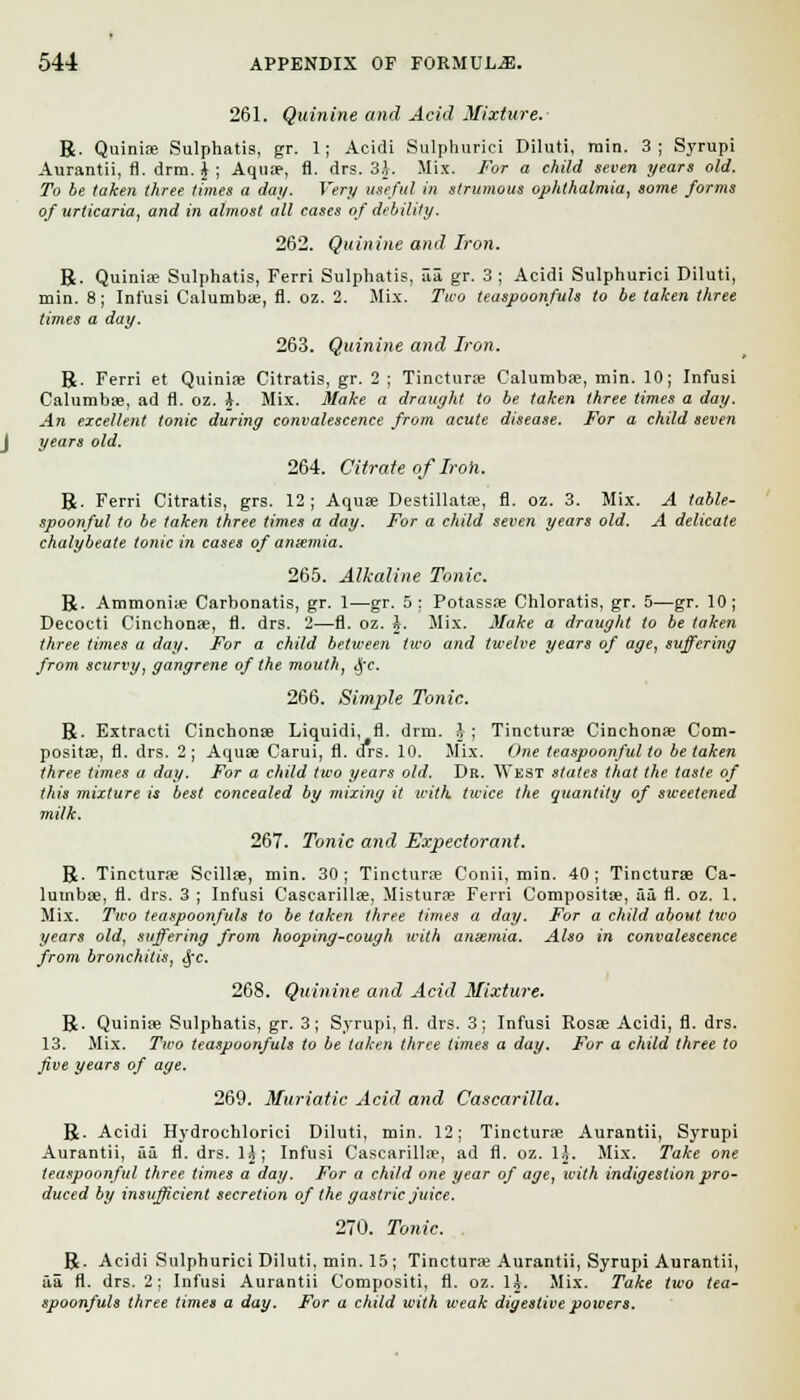 261. Quinine and Acid Mixture. R. Quiniae Sulphatis, gr. 1; Acidi Sulphurici Diluti, min. 3; Syrupi Aurantii, fl. drm. \ ; Aquae, fl. drs. 3J. Mix. For a child seven years old. To be taken three times a da//. Very useful in strumous ophthalmia, some forms of urticaria, and in almost all cases of debility. 262. Quinine and Iron. R. Quiniae Sulphatis, Ferri Sulphatis, aa gr. 3 ; Acidi Sulphurici Diluti, min. 8; Inf'usi Calumbae, fl. oz. 2. Mix. Two teaspoonfuls to be taken three times a day. 263. Quinine and Iron. R. Ferri et Quiniae Citratis, gr. 2 ; Tincturae Calumbae, min. 10; Infusi Calumbae, ad fl. oz. i. Mix. Make a draught to be taken three times a day. An excellent tonic during convalescence from acute disease. For a child seven years old. 264. Citrate of Iron. R. Ferri Citratis, grs. 12; Aquae Destillatae, fl. oz. 3. Mix. A table- spoonful to be taken three times a day. For a child seven years old. A delicate chalybeate tonic in cases of amentia. 265. Alkaline Tonic. R. Ammonia? Carbonatis, gr. 1—gr. 5: Potassae Chloratis, gr. 5—gr. 10; Decocti Cinchonae, fl. drs. 2—fl. oz. J. Mix. Make a draught to be taken three ti7ties a day. For a child between two and twelve years of age, suffering from scurvy, gangrene of the mouth, §c. 266. Simple Tonic. R. Extracti Cinchonae Liquidi, fl. drm. J; Tincturae Cinchonae Com- positae, fl. drs. 2; Aquae Carui, fl. drs. 10. Mix. One teaspoonful to betaken three times a day. For a child two years old. Dr. West states that the taste of this mixture is best concealed by mixing it with twice the quantity of sweetened milk. 267. Tonic and Expectorant. R. Tincturae Scillae, min. 30; Tincturae Conii, min. 40; Tincturae Ca- lumbae, fl. drs. 3 ; Infusi Cascarillae, Misturae Ferri Compositae, ai fl. oz. 1. Mix. Two teaspoonfuls to be taken three times a day. For a child about two years old, suffering from hooping-cough with ansemia. Also in convalescence from bronchitis, fyc. 268. Quinine and Acid Mixture. R. Quiniae Sulphatis, gr. 3; Syrupi, fl. drs. 3; Infusi Rosae Acidi, fl. drs. 13. Mix. Two teaspoonfuls to be taken three times a day. For a child three to five years of age. 269. Muriatic Acid and Cascarilla. R. Acidi Hydrochlorici Diluti, min. 12; Tincturae Aurantii, Syrupi Aurantii, aa fl. drs. 1£; Infusi Cascarillae, ad fl. oz. lj. Mix. Take one teaspoonful three times a day. For a child one year of age, with indigestion pro- duced by insufficient secretion of the gastric Juice. 270. Tonic. R. Acidi Sulphurici Diluti, min. 15 ; Tincturae Aurantii, Syrupi Aurantii, aa fl. drs. 2; Infusi Aurantii Compositi, fl. oz. H. Mix. Take two tea- spoonfuls three times a day. For a child with weak digestive powers.