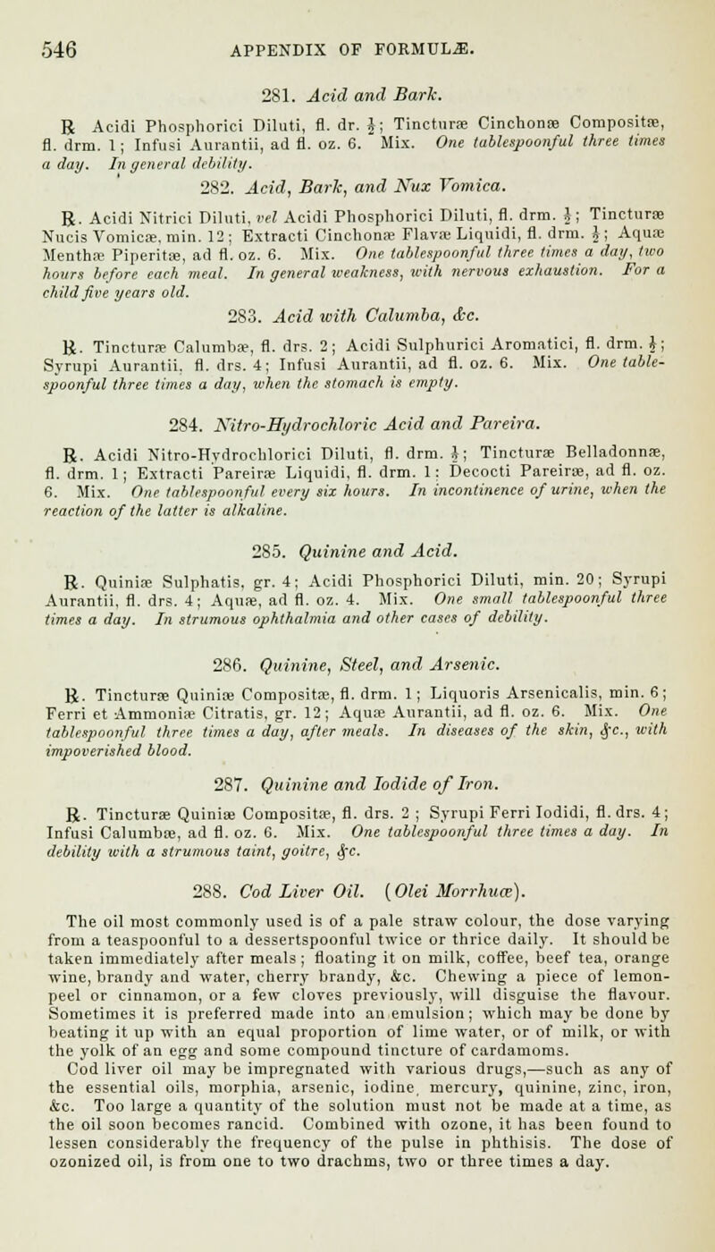 281. Acid and Bark. R Acidi Phosphorici Diluti, fl. dr. J; Tinctura; Cinchona; Compositse, fl. drra. 1; Infusi Aurantii, ad fl. oz. 6. Mix. One tablespoonful three times a day. In general debility. 282. Acid, BarJc, and Nux Vomica. R. Acidi Nitriei Diluti, vel Acidi Phosphorici Diluti, fl. drm. §; Tincturae Nucis Vomica;, min. 12; Extracti Cinchona; Flavoe Liquidi, fl. drm. J; Aqua; Mentha; Piperita;, ad fl. oz. 6. Mix. One tablespoonful three times a day, two hours before each meal. In general weakness, with nervous exhaustion. For a child five years old. 283. Acid with Calumba, <tc. R. Tincturae Calumba?, fl. drs. 2; Acidi Sulphurici Aromatici, fl. drm. J; Syrupi Aurantii, fl. drs. 4; Infusi Aurantii, ad fl. oz. 6. Mix. One table- spoonful three times a day, when the stomach is empty. 284. Nitro-Hydrochloric Acid and Pareira. R. Acidi Nitro-Hydrochlorici Diluti, fl. drm. i; Tincturae Belladonna;, fl. drm. 1; Extracti Pareira; Liquidi, fl. drm. 1: Decocti Pareirse, ad fl. oz. 6. Mix. One tablespoonful every six hours. In incontinence of urine, when the reaction of the latter is alkaline. 285. Quinine and Acid. R. Quinia; Sulphatis. gr. 4; Acidi Phosphorici Diluti, min. 20; Syrupi Aurantii, fl. drs. 4; Aquas, ad fl. oz. 4. Mix. One small tablespoonful three times a day. In strumous ophthalmia and other cases of debility. 286. Quinine, Steel, and Arsenic. R. Tincturae Quinia; Compositae, fl. drm. 1; Liquoris Arsenicalis, min. 6 ; Ferri et Ammonia; Citratis, gr. 12; Aqua; Aurantii, ad fl. oz. 6. Mix. One tablespoonful three times a day, after meals. In diseases of the skin, Sec, with impoverished blood. 287. Quinine and Iodide of Iron. R. Tincturae Quinia; Composita?, fl. drs. 2 ; Syrupi Ferri Iodidi, fl. drs. 4; Infusi Calumba;, ad fl. oz. 6. Mix. One tablespoonful three times a day. In debility with a strumous taint, goitre, SfC. 288. Cod Liver Oil. {Olei Morrhua-). The oil most commonly used is of a pale straw colour, the dose varying from a teaspoonful to a dessertspoonful twice or thrice daily. It should be taken immediately after meals ; floating it on milk, coffee, beef tea, orange wine, brandy and water, cherry brandy, &c. Chewing a piece of lemon- peel or cinnamon, or a few cloves previously, will disguise the flavour. Sometimes it is preferred made into an emulsion; which may be done by beating it up with an equal proportion of lime water, or of milk, or with the yolk of an egg and some compound tincture of cardamoms. Cod liver oil may be impregnated with various drugs,—such as any of the essential oils, morphia, arsenic, iodine, mercury, quinine, zinc, iron, &c. Too large a quantity of the solution must not be made at a time, as the oil soon becomes rancid. Combined with ozone, it has been found to lessen considerably the frequency of the pulse in phthisis. The dose of ozonized oil, is from one to two drachms, two or three times a day.