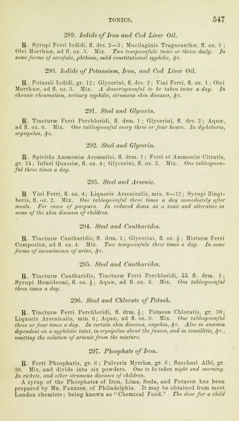 289. Iodide of Iron and Cod Liver Oil. R. Syrupi Ferri lodidi. fl. drs. 2—3; Mucilaginis Tragacanthse, fl. oz. 1 ; Olei Morrhme, ad H. oz. '■'•. Mix. 7W teaspoonfuls twice or thrice daily. In some forms of scrofula, phthisis, mild constitutional syphilis, <j-c. 290. Iodide of Potassium, Iron, and Cod Liver Oil. R. Potassii Iodidi, gr. 12; Glycerini, fl. drs. 2; Vini Ferri, fl. oz. 1 ; Olei Morrhuse, ad fl. oz. 3. Mix. -4 dessertspoonful to he taken twice a day. In chronic rheumatism, tertiary syphilis, strumous shin diseases, (j*<*. 291. Steel and Glycerin. R. Tincturoe Ferri Perchloridi, fl. drm. 1 ; Glycerini, fl. drs. 2; Aquae, ad fl. OZ. <j. Mix. One tablespoonful every three or four hours. In diphtheria, erysipelas, Sfc. 292. Steel and Glycerin. R. Spiritlis Ammonia Aromatici, fl. drm. 1 ; Ferri et Ammonia- Citratis, gr. 24; [nfusi Quassire, fl. oz. 4; Glycerini, fl. oz. 2. Mix. One tablespoon- ful three times a day. 293. Steel and Arsenic. R Vini Ferri. fl. oz. 4; Liquoris Arsenicalis, min. 8—12; Syrupi Zingi- beris, fl. oz. 2. Mix. One tablespoonful three turns a day immediately after meals. For cases of purpura. In reduced doses as u tonic and alterative in some of the shin diseases of children. 294. Steel and Cantharidcs. R. Tinctures Cantharidia, fl. drm. 1 ; Glycerini, fl. oz. I ; Mistime Ferri Composita-, ad ii. oz. 4. Mix. Two teaspoonfuls three times <t day. In some forms of incontinence of urine, ij'c. 29.). Steel and Cantharides. R. Tincture Cantharidis, Tinctura Ferri Perchloridi, S3 fl. drm. 1 ; Syrupi Hemidesmi, fl. oz. J j Aquffl, ad fl. oz. li. Mix. One tablespoonful three times a day. 296. Steel and Chlorate of Potash. R. Tinctura- Ferri Perchloridi, fl. drm. i ; Potassoe Chloratis, gr. 30; Liquoris Arsenicalis, min. 6; Aqua\ ad fl. oz. 6. Mix. One tablespoonful liner or four turns a day. In certain skin diseases, onychia. J\'c. Also in aniemia dependent on a syphilitic taint, in erysipelas about the fauces, and in tonsillitis, dec. omitting the solution of arsenic from the mature. 29. Phosphate of Iron. R. Ferri Phosphatis, gr. 6; Pulveris Myrrhre, gr. 6; Sacchari Albi, gr. 30. Mix. and divide into six powders. One to be taken night and morning. In rickets, and other strumous diseases of children. A syrup of the Phosphates of Iron. Lime, Soda, and Potassae has been prepared by Mb. Parrish, of Philadelphia. It may be obtained from most London chemists ; being known as '• Chemical Food. The dose for a child