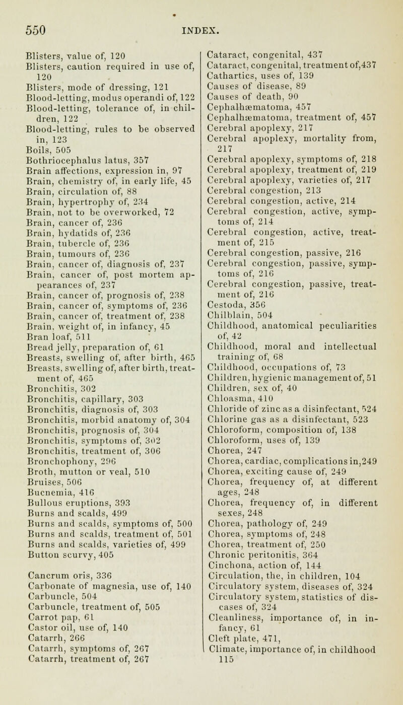 Blisters, value of, 120 Blisters, caution required in use of, 120 Blisters, mode of dressing, 121 Blood-letting, modus operandi of, 122 Blood-letting, tolerance of, in chil- dren, 122 Blood-letting, rules to be observed in, 123 Boils, 505 Bothriocephalus latus, 357 Brain affections, expression in, 97 Brain, chemistry of, in early life, 45 Brain, circulation of, 88 Brain, hypertrophy of, 234 Brain, not to be overworked, 72 Brain, cancer of, 236 Brain, hydatids of, 236 Brain, tubercle of, 230 Brain, tumours of, 236 Brain, cancer of, diagnosis of, 237 Brain, cancer of, post mortem ap- pearances of, 237 Brain, cancer of, prognosis of, 238 Brain, cancer of, symptoms of, 236 Brain, cancer of, treatment of, 238 Brain, weight of, in infancy, 45 Bran loaf, 511 Bread jelly, preparation of, 61 Breasts, swelling of, after birth, 465 Breasts, swelling of, after birth, treat- ment of, 465 Bronchitis, 302 Bronchitis, capillary, 303 Bronchitis, diagnosis of, 303 Bronchitis, morbid anatomy of, 304 Bronchitis, prognosis of, 304 Bronchitis, symptoms of, 3<>2 Bronchitis, treatment of, 306 Bronchophony, 296 Broth, mutton or veal, 510 Bruises, 506 Bucnemia, 416 Bullous eruptions, 393 Burns and scalds, 499 Burns and scalds, symptoms of, 500 Burns and scalds, treatment of, 501 Burns and scalds, varieties of, 499 Button scurvy, 405 Cancrum oris, 336 Carbonate of magnesia, use of, 140 Carbuncle, 504 Carbuncle, treatment of, 505 Carrot pap, 61 Castor oil, use of, 140 Catarrh, 266 Catarrh, symptoms of, 267 Catarrh, treatment of, 267 Cataract, congenital, 437 Cataract, congenital, treatmentof,437 Cathartics, uses of, 139 Causes of disease, 89 Causes of death, 90 Cephalhematoma, 457 Cephalhiematoma, treatment of, 457 Cerebral apoplexy, 217 Cerebral apoplexy, mortality from, 217 Cerebral apoplexy, symptoms of, 218 Cerebral apoplexy, treatment of, 219 Cerebral apoplexy, varieties of, 217 Cerebral congestion, 213 Cerebral congestion, active, 214 Cerebral congestion, active, symp- toms of, 214 Cerebral congestion, active, treat- ment of, 215 Cerebral congestion, passive, 216 Cerebral congestion, passive, symp- toms of, 216 Cerebral congestion, passive, treat- ment of, 210 Cestoda, 356 Chilblain, 504 Childhood, anatomical peculiarities of, 42 Childhood, moral and intellectual training of, 08 Childhood, occupations of, 73 Children, hygienic management of, 51 Children, sex of, 40 Chloasma, 410 Chloride of zinc as a disinfectant, 524 Chlorine gas as a disinfectant, 523 Chloroform, composition of, 138 Chloroform, uses of, 139 Chorea, 247 Chorea, cardiac, complications in,249 Chorea, exciting cause of, 249 Chorea, frequency of, at different ages, 248 Chorea, frequency of, in different sexes, 248 Chorea, pathology of, 249 Chorea, symptoms of, 248 Chorea, treatment of, 250 Chronic peritonitis, 364 Cinchona, action of, 144 Circulation, the, in children, 104 Circulatory system, diseases of, 324 Circulatory system, statistics of dis- eases of, 324 Cleanliness, importance of, in in- fancy, 61 Cleft plate, 471, Climate, importance of, in childhood 115