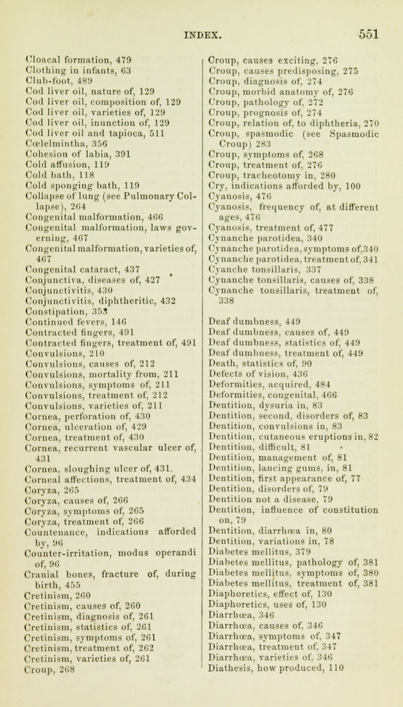 Cloacal formation, 479 Clothing in infante, G3 Cluii-foot, 489 Cod liver oil, nature of, 129 Cod liver oil, composition of, 129 Cod liver oil, varieties of, 129 Cod liver oil, inunction of, 129 Cod liver oil and tapioca, 511 Ccelelmintha, 356 Cohesion of labia, 391 Cold affusion, 119 Cold hath, 118 (old sponging hath, 119 Collapse of lung (see Pulmonary Col- lapse ), 264 Congenital malformation, 466 Congenital malformation, laws gov- erning, 467 Congenital malformation, varieties of, 467 Congenital cataract, 437 Conjunctiva, diseases of, 427 Conjunctivitis, 430 Conjunctivitis, diphtheritic, 432 Constipation, 359 Continued levers, 146 Contracted fingers, 491 Contracted lingers, treatment of, 491 Convulsions, 210 Convulsions, causes of, 212 Convulsions, mortality from, 211 Convulsions, symptoms of, 211 Convulsions, treatment of, 212 Convulsions, varieties of, 211 Cornea, perforation of, 430 Cornea, ulceration of, 429 Cornea, treatment of, 430 Cornea, recurrent vascular ulcer of, 431 Cornea, sloughing ulcer of, 431. Corneal affections, treatment of, 434 Coryza, 265 Coryza, causes of, 266 Coryza, symptoms of, 265 Coryza, treatment of, 266 Countenance, indications afforded by, 96 Counter-irritation, modus operandi of, 96 Cranial bones, fracture of, during birth, 455 Cretinism, 260 Cretinism, causes of, 260 Cretinism, diagnosis of, 261 Cretinism, statistics of, 261 Cretinism, symptoms of, 261 Cretinism, treatment of, 262 Cretinism, varieties of, 261 Croup. 268 Croup, causes exciting. 276 Croup, causes predisposing, 275 Croup, diagnosis of, 2 74 Croup, morbid anatomy of, 276 Croup, pathology of. 272 Croup, prognosis of, 274 Croup, relation of, to diphtheria. 270 Croup, spasmodic (see .Spasmodic Croup) js:i Croup, symptoms of, 268 Croup, treatment of, 276 Croup, tracheotomy in, 280 Cry, indications afforded by, 100 Cyanosis, 476 Cyanosis, frequency of, at different ages. 476 Cyanosis, treatment of, 477 Cj nanchc parotidca. 340 < 'ynanche parotidca, symptoms of.340 Cynancbe parotidca. treatment of, 341 Cyanche tonsillaris, 337 Cynancbe tonsillaris, causes of, 338 Cynancbe tonsillaris, treatment of, '338 Deaf dumbness, 449 Deaf dumbness, causes of. 449 I Hat <lumhne<s, statistics of, 449 Deaf dumbness, treatment of, 449 Death, statistics of, 90 Defects of vision, 436 Deformities, acquired, 484 Deformities, congenital, 466 Dentition, dysnria in, 83 Dentition, second, disorders of, 83 Dentition, convulsions in, 83 Dentition, cutaneous eruptions in, 82 Dentition, difficult. SI Dentition, management of, 81 Dentition, lancing gums, in, 81 Dentition, first appearance of, 77 Dentition, disorders of, 79 Dentition not a disease, 79 Dentition, influence of constitution on, 79 Dentition, diarrhoea in, 80 Dentition, variations in. 78 Diabetes mellitus. :7:i Diabetes mellitus. pathology of, 381 Diabetes mellitus, symptoms of, 380 Diabetes mellitus. treatment of, 381 Diaphoretics, effect of, 130 Diaphoretics, uses of, 130 Diarrhoea, 346 Diarrhoea, causes of, 346 Diarrhoea, symptoms of, 347 Diarrhoea, treatment of. ::47 Diarrhoea, varieties of. 346 Diathesis, how produced, 110