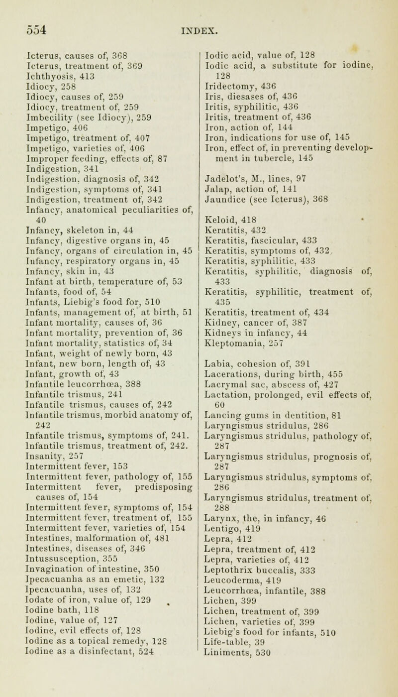 Icterus, causes of, 368 Icterus, treatment of, 369 Ichthyosis, 413 Idiocy, 258 Idiocy, causes of, 259 Idiocy, treatment of, 259 Imbecility (see Idiocy), 259 Impetigo, 406 Impetigo, treatment of. 407 Impetigo, varieties of, 406 Improper feeding, effects of, 87 Indigestion, 341 Indigestion, diagnosis of, 342 Indigestion, symptoms of, 341 Indigestion, treatment of, 342 Infancy, anatomical peculiarities of, 40 Infancy, skeleton in, 44 Infancy, digestive organs in, 45 Infancy, organs of circulation in, 45 Infancy, respiratory organs in, 45 Infancy, skin in, 43 Infant at birth, temperature of, 53 Infants, food of, 54 Infants, Liebig's food for, 510 Infants, management of, at birth, 51 Infant mortality, causes of, 36 Infant mortality, prevention of, 36 Infant mortality, statistics of, 34 Infant, weight of newly born, 43 Infant, new born, length of, 43 Infant, growth of, 43 Infantile leucorrha'a, 388 Infantile trismus, 241 Infantile trismus, causes of, 242 Infantile trismus, morbid anatomy of, 242 Infantile trismus, symptoms of, 241. Infantile trismus, treatment of, 242. Insanity, 257 Intermittent fever, 153 Intermittent fever, pathology of, 155 Intermittent fever, predisposing causes of, 154 Intermittent fever, symptoms of, 154 Intermittent fever, treatment of, 155 Intermittent fever, varieties of, 154 Intestines, malformation of, 481 Intestines, diseases of, 346 Intussusception, 355 Invagination of intestine, 350 Ipecacuanha as an emetic, 132 Ipecacuanha, uses of, 132 Iodate of iron, value of, 129 Iodine bath, 118 Iodine, value of, 127 Iodine, evil effects of, 128 Iodine as a topical remedy, 128 Iodine as a disinfectant, 524 Iodic acid, value of, 128 Iodic acid, a substitute for iodine, 128 Iridectomy, 436 Iris, diesases of, 436 Iritis, syphilitic, 436 Iritis, treatment of, 436 Iron, action of, 144 Iron, indications for use of, 145 Iron, effect of, in preventing develop- ment in tubercle, 145 Jadelot's, M., lines, 97 Jalap, action of, 141 Jaundice (see Icterus), 368 Keloid, 418 Keratitis, 432 Keratitis, fascicular, 433 Keratitis, symptoms of, 432 Keratitis, syphilitic, 433 Keratitis, syphilitic, diagnosis of, 433 Keratitis, syphilitic, treatment of, 435 Keratitis, treatment of, 434 Kidney, cancer of, 387 Kidneys in infancy, 44 Kleptomania, 257 Labia, cohesion of, 391 Lacerations, during birth, 455 Lacrymal sac, abscess of, 427 Lactation, prolonged, evil effects of, 60 Lancing gums in dentition, 81 Laryngismus stridulus, 286 Larvngismus stridulus, pathology of. 287 Laryngismus stridulus, prognosis of, 287 Laryngismus stridulus, svmptoms of. 286 Laryngismus stridulus, treatment of, 288 Larynx, the, in infancy, 46 Lentigo, 419 Lepra, 412 Lepra, treatment of, 412 Lepra, varieties of, 412 Leptothrix buccalis, 333 Leucoderma, 419 Leucorrhoea, infantile, 388 Lichen, 399 Lichen, treatment of, 399 Lichen, varieties of, 399 Liebig's food for infants, 510 Life-table, 39 Liniments, 530