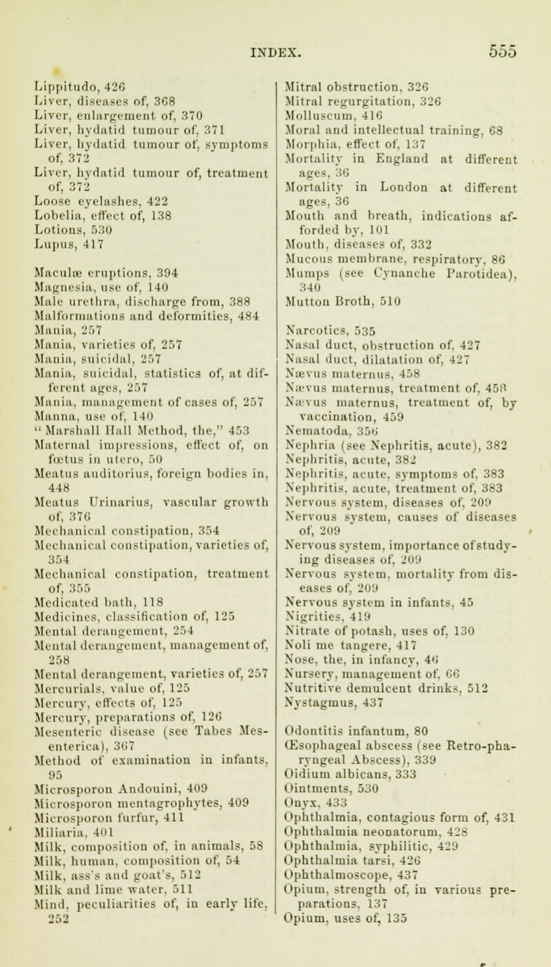 Lippitudo, 426 Liver, diseases of, 368 Liver, enlargement of, 370 Liver, hydatid tumour of, 371 Liver, hydatid tumour of, symptoms of, 372 Liver, hydatid tumour of, treatment of, 372 Loose eyelashes, 422 Lobelia, effect of, 138 Lotions, 530 Lupus, 417 Maculae eruptions, 394 Magnesia, use of, 140 Male urethra, discharge from, 388 Malformations and deformities, 484 Mania, 257 Mania, varieties of, 257 Mania, suicidal, 257 Mania, suicidal, statistics of, at dif- ferent ages, 257 Mania, management of cases of, 257 Manna, use of, 14(1 » Marshall Hall Method, the, 453 Maternal impressions, effect of, on foetus in ulero, 50 Meatus auditoriua, foreign bodies in, 448 Meatus Urinarius, vascular growth of, 370 Mechanical constipation, 354 Mechanical constipation, varieties of, 354 Mechanical constipation, treatment of, 355 Medicated bath, 118 Medicines, classification of, 125 Mental derangement, 254 Mental derangement, management of, 258 Mental derangement, varieties of, 257 Mercurials, value of, 125 Mercury, effects of, 125 Mercury, preparations of, 126 Mesenteric disease (see Tabes Mes- enterica), 307 Method of examination in infants. 95 Microsporon Andouini, 409 Microsporon mentagrophytes, 409 Microsporon furfur, 411 Miliaria, 401 Milk, composition of. in animals, 58 Milk, human, composition of, 54 Milk, ass's and goat's, 512 Milk and lime water. 511 Mind, peculiarities of, in early life. Mitral obstruction, 326 Mitral regurgitation, 326 Molluscum, 416 Moral and intellectual training, 68 Morphia, effect of. 137 Mortality in England at different ages. 36 Mortality in London at different ages, 36 Mouth and breath, indications af- forded by. 101 Mouth, diseases of, 332 Mucous membrane, respiratory, 86 Humps (see Cynanche Purotidea), :j,4u Mutton Broth, 510 Narcotics, 535 Nasal duct, obstruction of, 427 Nasal duct, dilatation of. 427 N;e\us maternus. 458 Nicvus maternus, treatment of, 4511 Navus maternus, treatment of, by vaccination, 459 Xematoda. 356 Nephria (see Nephritis, acute), 382 Nephritis, acute, 382 Nephritis, acute, symptoms of, 383 Nephritis, acute, treatment of, 383 Nervous system, diseases of. 208 Nervous system, causes of diseases of, 209 Nervous system, importance ofstudy- ing diseases of. 209 Nervous system, mortality from dis- eases of, 209 Nervous system in infants, 45 Nigrilies. 419 Nitrate of potash, uses of, 130 Noli me tangere, 417 Nose, the, in infancy, 40 Nursery, management of. 66 Nutritive demulcent drinks, 512 Nystagmus, 437 Odontitis infantum, 80 (Esophageal abscess (see Retro-pha- ryngeal Abscess), 339 Oidium albicans, 333 Ointments, 530 Onyx, 433 Ophthalmia, contagious form of, 431 Ophthalmia neonatorum. 4js Ophthalmia, syphilitic, 429 Ophthalmia tarsi, 426 Ophthalmoscope, 437 Opium, strength of. in various pre- parations. 137 Opium, uses of, 135