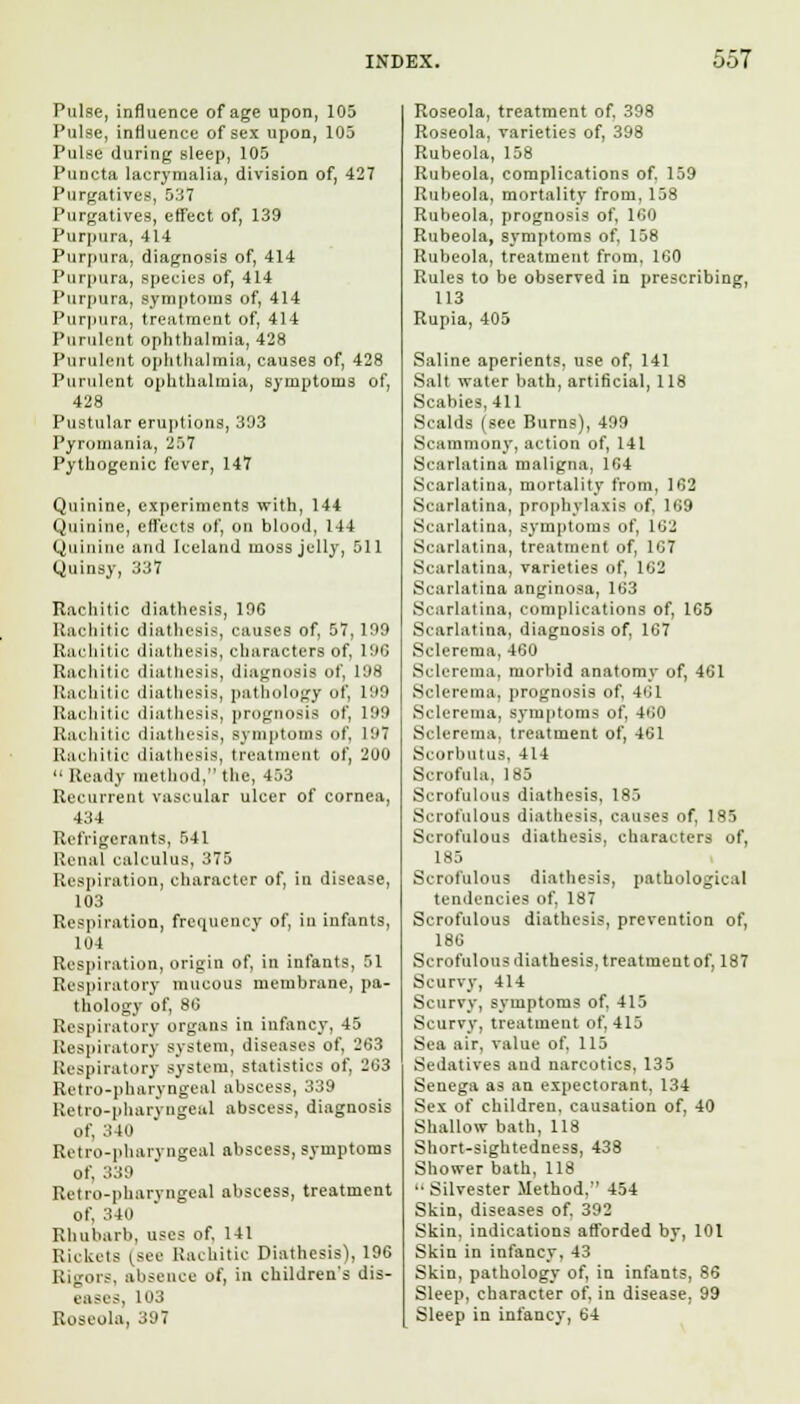 Pulse, influence of age upon, 105 Pulse, influence of sex upon, 105 Pulse during sleep, 105 Puncta lacrymalia, division of, 427 Purgatives, 537 Purgatives, etfect of, 139 Purpura, 414 Purpura, diagnosis of, 414 Purpura, species of, 414 Purpura, symptoms of, 414 Purpura, treatment of, 414 Purulent ophthalmia, 428 Purulent ophthalmia, causes of, 428 Purulent ophthalmia, symptoms of, 428 Pustular eruptions, 393 Pyromania, 257 Pythogenic fever, 147 Quinine, experiments with, 144 Quinine, effects of, on blood, 144 Quinine and Iceland moss jelly, 511 Quinsy, 337 Rachitic diathesis, 196 Rachitic diathesis, causes of, 57, 199 Rachitic diathesis, characters of, 196 Rachitic diathesis, diagnosis of, 198 Rachitic diathesis, pathology of, 199 Rachitic diathesis, prognosis of, 199 Rachitic diathesis, symptoms of, 197 Rachitic diathesis, treatment of, 200 a Ready method, the, 453 Recurrent vascular ulcer of cornea, 434 Refrigerants, 541 Renal calculus, 375 Respiration, character of, in disease, 103 Respiration, frequency of, iu infants, 104 Respiration, origin of, in infants, 51 Respiratory mucous membrane, pa- thology of, 80 Respiratory organs in infancy, 45 Respiratory system, diseases of, 263 Respiratory system, statistics of. 263 Retro-pharyngeal abscess, 339 Retro-pharyngeal abscess, diagnosis of, 340 Retro-pharyngeal abscess, symptoms of, 339 Retro-pharyngeal abscess, treatment of, 340 Rhubarb, uses of, 141 Rickets (see Rachitic Diathesis), 196 Rigors, absence of, in children's dis- eases, 103 Roseola, 397 Roseola, treatment of, 398 Roseola, varieties of, 398 Rubeola, 158 Rubeola, complications of. 159 Rubeola, mortality from. 158 Rubeola, prognosis of, 100 Rubeola, symptoms of, 158 Rubeola, treatment from, 160 Rules to be observed in prescribing, 113 Rupia, 405 Saline aperients, use of, 141 Salt water bath, artificial, 118 Scabies, 411 Scalds (see Burns), 499 Scammony, action of, 141 Scarlatina maligna, 164 Scarlatina, mortality from, 162 Scarlatina, prophylaxis of, 109 Scarlatina, symptoms of, 162 Scarlatina, treatment of, 167 Scarlatina, varieties of, 162 Scarlatina anginosa, 163 Scarlatina, complications of, 165 Scarlatina, diagnosis of, 167 Sclerema, 460 Sclerema, morbid anatomy of, 461 Sclerema, prognosis of, 401 Sclerema, symptoms of, 400 Sclerema, treatment of, 461 Scorbutus, 414 Scrofula, 185 Scrofulous diathesis, 183 Scrofulous diathesis, causes of, 185 Scrofulous diathesis, characters of, 185 Scrofulous diathesis, pathological tendencies of, 187 Scrofulous diathesis, prevention of, 186 Scrofulous diathesis, treatment of, 187 Scurvy, 414 Scurvy, symptoms of, 415 Scurvy, treatment of, 415 Sea air, value of, 115 Sedatives and narcotics, 135 Senega as an expectorant, 134 Sex of children, causation of, 40 Shallow bath, 118 Short-sightedness, 438 Shower bath, 118 •• Silvester Method, 454 Skin, diseases of, 392 Skin, indications afforded by, 101 Skin in infancy, 43 Skin, pathology of, in infants, 86 Sleep, character of, in disease, 99 Sleep in infancy, 64