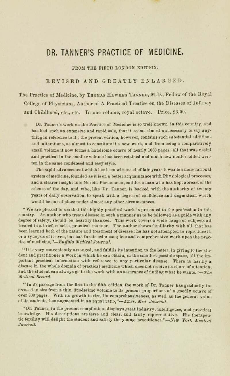 DR. TANNER'S PRACTICE OF MEDICINE. FROM THE FIFTH LONDON EDITION. RE^'ISED AND GREATLY ENLARGED. The Practice of Metlicine, by Thomas Hawkes Tanner, M.D., Fellow of the Royal College of Physicians, Author of A Practical Treatise on the Diseases of Infancy and Childhood, etc., etc. In one volume, royal octavo. Price, $0.00. Dr. Taaner's work on the Practice of Medicine is so well known in this country, and has had such an extensive and rapid sale, that it seems almost unnecessary to say any- thing in reference to it; the present edition, however, contains such substantial additions and alterations, as almost to constitute it a new work, and from heiug a comparatively small volume it now forms a handsome octavo of nearly 1000 pages ; all that was useful and practical in the stnalltr volume has been retained and much new matter added writ- ten in the same condeDeed and easy style. The rapid advancement which has been witnessed of late years towards a more rational system of medicine, founded as it is on a better acquaintance with Physiological processes, and a clearer insight into Murbid Phenomena, entitles a man who has kept abreast of the science of the day, and who, like Dr. Tanoer, is backed with the authority of twenty years of daily observation, to speak with a degree of confidence and dogmatism which wonld be out of place under almost any other circumstances.  We are pleased to see that this highly practical work is presented to the profession in this country. An author who treats disease in such a manner as to be followed as a guide with any degree of safety, should be heartily thaoked. This work covers a wide range of subjects all treated in a brief, concise, practical manner. The author shows familiarity with all that has been learned both of the nature and treatment of disease; he has not attempted to reproduce it, or a synopsis of it even, but has furnished a complete and comprehensive work upon the prac- tice of medicine,—Bujfalo Medical Journal.  It is very conveniently arranged, and fulfills its intention to the letter, in giving to the stu- dent and practitioner a work in which he can obtain, in the smallest possible space, all the im- portant practical information with reference to any particular disease. There is hardly a disease in the whole domain of practical medicine which does not receive its share of attention, and the student can always go to the work with an assurance of finding what he wants.—The Medical Record. **In its passage from the first to the fifth edition, the work of Dr. Tanner has gradually in- creased in size from a thin duodecimo volume to its present proportions of a goodly octavo of over SOO pages. With its growth in size, its comprehensiveness, as well as the general value of its contents, has augmented in an equal ratio,—Amer. Med Journal. Dr. Tanner, in the present compilation, di-splays great industry, intelligence, and practical knowledge. His descriptions are terse and clear, and fairly representative. His therapeu- tic fertility will delight the student and satisfy the young practitioner.—A'euj York Medical ■Journal.