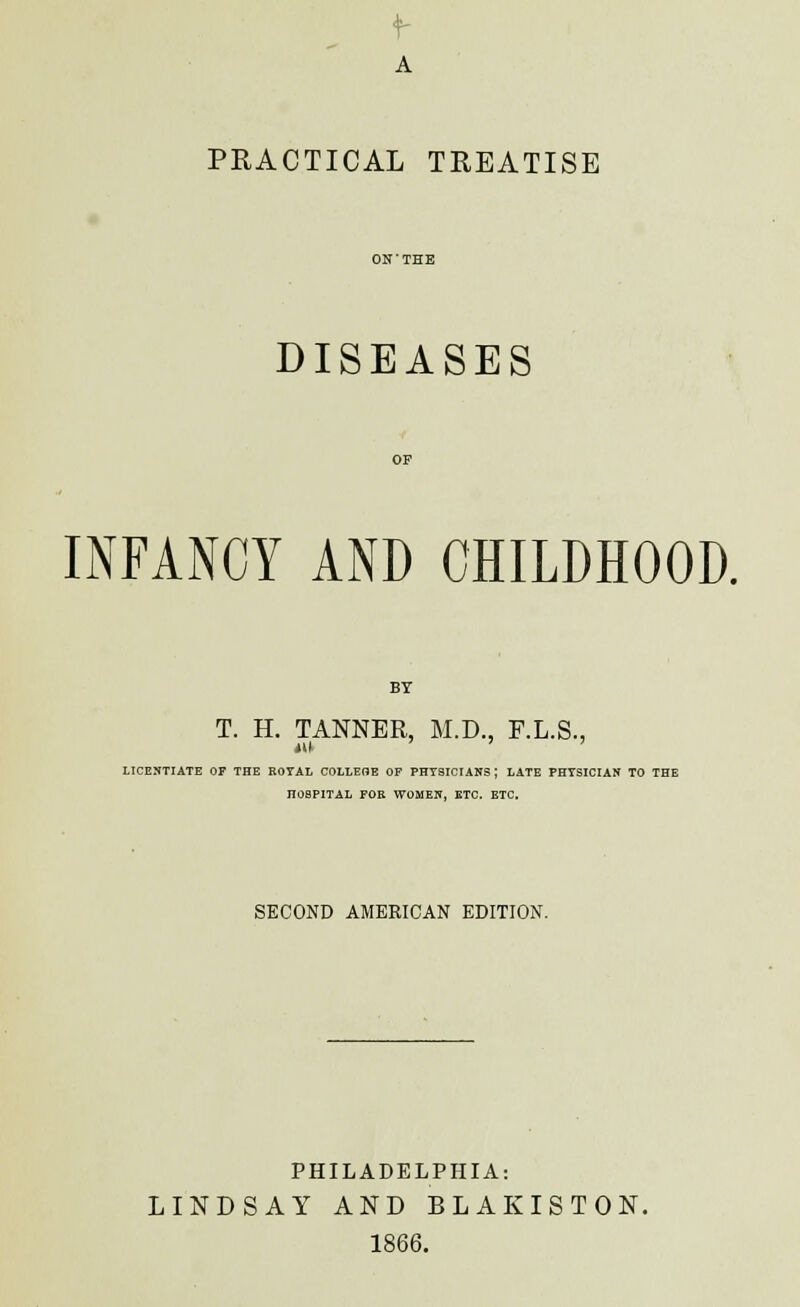 A PRACTICAL TREATISE DISEASES INFANCY AND CHILDHOOD. BY T. H. TANNER, M.D., F.L.S., LICENTIATE or THE EOYAL COLLEOE OF PHYSICIANS ; LATE PHYSICIAN TO THE HOSPITAL FOR WOMEN, ETC. ETC. SECOND AMERICAN EDITION. PHILADELPHIA: LINDSAY AND BLAKISTON. 1866.