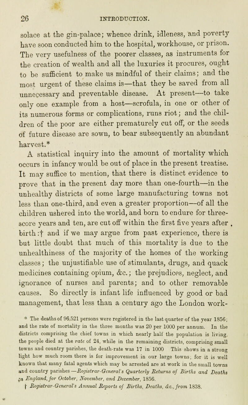 solace at the gin-palace; whence drink, idleness, and poverty- have soon conducted him to the hospital, workhouse, or prison. The very usefulness of the poorer classes, as instruments for the creation of wealth and all the luxuries it procures, ought to be sufficient to make us mindful of their claims; and the most urgent of these claims is—that they be saved from all unnecessary and preventable disease. At present—to take only one example from a host—scrofula, in one or other of its numerous forms or complications, runs riot; and the chil- dren of the poor are either prematurely cut off, or the seeds of future disease are sown, to bear subsequently an abundant harvest.* A statistical inquiry into the amount of mortality which occurs in infancy would be out of place in the present treatise. It may suffice to mention, that there is distinct evidence to prove that in the present day more than one-fourth—in the unhealthy districts of some large manufacturing towns not less than one-third, and even a greater proportion—of all the children ushered into the world, and born to endure for three- score years and ten, are cut off within the first five years after , birth :t and if we may argue from past experience, there is but little doubt that much of this mortality is due to the unhealthiness of the majority of the homes of the working classes; the unjustifiable use of stimulants, drugs, and quack medicines containing opium, &c.; the prejudices, neglect, and ignorance of nurses and parents; and to other removable causes. So directly is infant life influenced by good or bad management, that less than a century ago the London work- » The deaths of 96.521 persons were registered in the last quarter of the year 1856; and the rate of mortality in the three months was 20 per 1000 per annum. In the districts comprising the chief towns in which nearly half the population is living. the people died at the rate of 24, while in the remaining districts, comprising small towns and country parishes, the death-rate was 17 in 1000 This shows in a strong light how much room there is lor improvement in our large towns, for it is well known that many fatal agents which may be arrested are at work in tlie small towns and country parishes—Regislrar-GmeraVs Quarterly Seturns of Sirlhs and Deaths •n England, jor October, Nommher, and December, 1856. j- Megistrar-General's Annual Reports of Births, Deaths, &c., from. 1838.