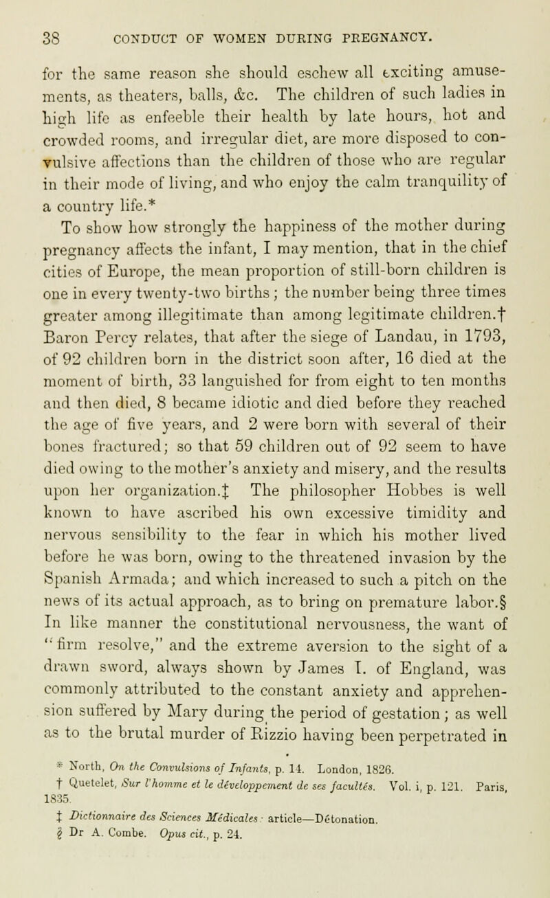 for the same reason she should eschew all exciting amuse- ments, as theaters, balls, &c. The children of such ladies in high life as enfeeble their health by late hours, hot and crowded rooms, and irregular diet, are more disposed to con- vulsive affections than the children of those who are regular in their mode of living, and who enjoy the calm tranquility of a country life.* To show how strongly the happiness of the mother during pregnancy affects the infant, I may mention, that in the chief cities of Europe, the mean proportion of still-born children is one in every twenty-two births ; the number being three times greater among illegitimate than among legitimate children.f Baron Percy relates, that after the siege of Landau, in 1793, of 92 children born in the district soon after, 16 died at the moment of birth, 33 languished for from eight to ten months and then died, 8 became idiotic and died before they reached the age of five years, and 2 were born with several of their bones fractured; so that 59 children out of 92 seem to have died owing to the mother's anxiety and misery, and the results upon her organization.J The philosopher Hobbes is well known to have ascribed his own excessive timidity and nervous sensibility to the fear in which his mother lived before he was born, owing to the threatened invasion by the Spanish Armada; and which increased to such a pitch on the news of its actual approach, as to bring on premature labor.§ In like manner the constitutional nervousness, the want of '•■firm resolve, and the extreme aversion to the sight of a drawn sword, always shown by James T. of England, was commonly attributed to the constant anxiety and apprehen- sion suffered by Mary during the period of gestation; as well as to the brutal murder of Eizzio having been perpetrated in * North, On the Convulsions of Infants, p. li. London, 1826. t Quetolet, Sur I'homme et le developpcment de ses facultes. Vol. i, p. 121 Paris 1835. I Dktionnaire des Sciences Medicales ■ article—Detonation. J Dr A. Combe. Opus cit, p. 24.