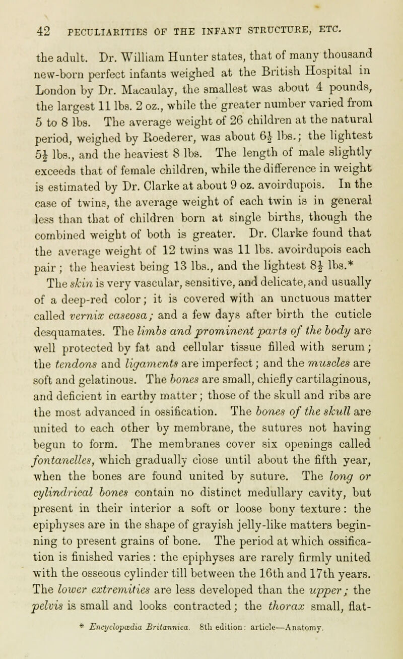 the adult. Dr. William Hunter states, that of many thousand new-born perfect infants weighed at the British Hospital in London by Dr. Macaulay, the smallest was about 4 pounds, the largest 11 lbs. 2 oz., while the greater number varied from 5 to 8 lbs. The average weight of 26 children at the natural period, weighed by Roederer, was about 6| ll)s.; the lightest 5^ lbs., and the heaviest 8 lbs. The length of male slightly exceeds that of female children, while the difference in weight is estimated by Dr. Clarke at about 9 oz. avoirdupois. In the case of twins, the average weight of each twin is in general less than that of children born at single births, though the combined weight of both is greater. Dr. Clarke found that the average weight of 12 twins was 11 lbs. avoirdupois each pair ; the heaviest being 13 lbs., and the lightest 8J lbs.* The skin is very vascular, sensitive, and delicate, and usually of a deep-red color; it is covered with an unctuous matter called vernix caseosa; and a few days after birth the cuticle desquamates. The li7nbs and prominent parts of the body are well protected by fat and cellular tissue filled with serum; the tendons and ligaments are imperfect; and the muscles are soft and gelatinous. The hones are small, chiefly cartilaginous, and deficient in earthy matter; those of the skull and ribs are the most advanced in ossification. The hoties of the skull are united to each other by membrane, the sutures not having begun to form. The membranes cover six openings called fontanelles, which gradually close until about the fifth year, when the bones are found united by suture. The long or cylindrical bones contain no distinct medullary cavity, but present in their interior a soft or loose bony texture: the epiphyses are in the shape of grayish jelly-like matters begin- ning to present grains of bone. The period at which ossifica- tion is finished varies : the epiphyses are rarely firmly united with the osseous cylinder till between the 16th and 17th years. The lower extremities are less developed than the upper; the pelvis is small and looks contracted; the thorax small, flat- * Encydopwdia £ritannica. 8tli edition; article—Anatomy.