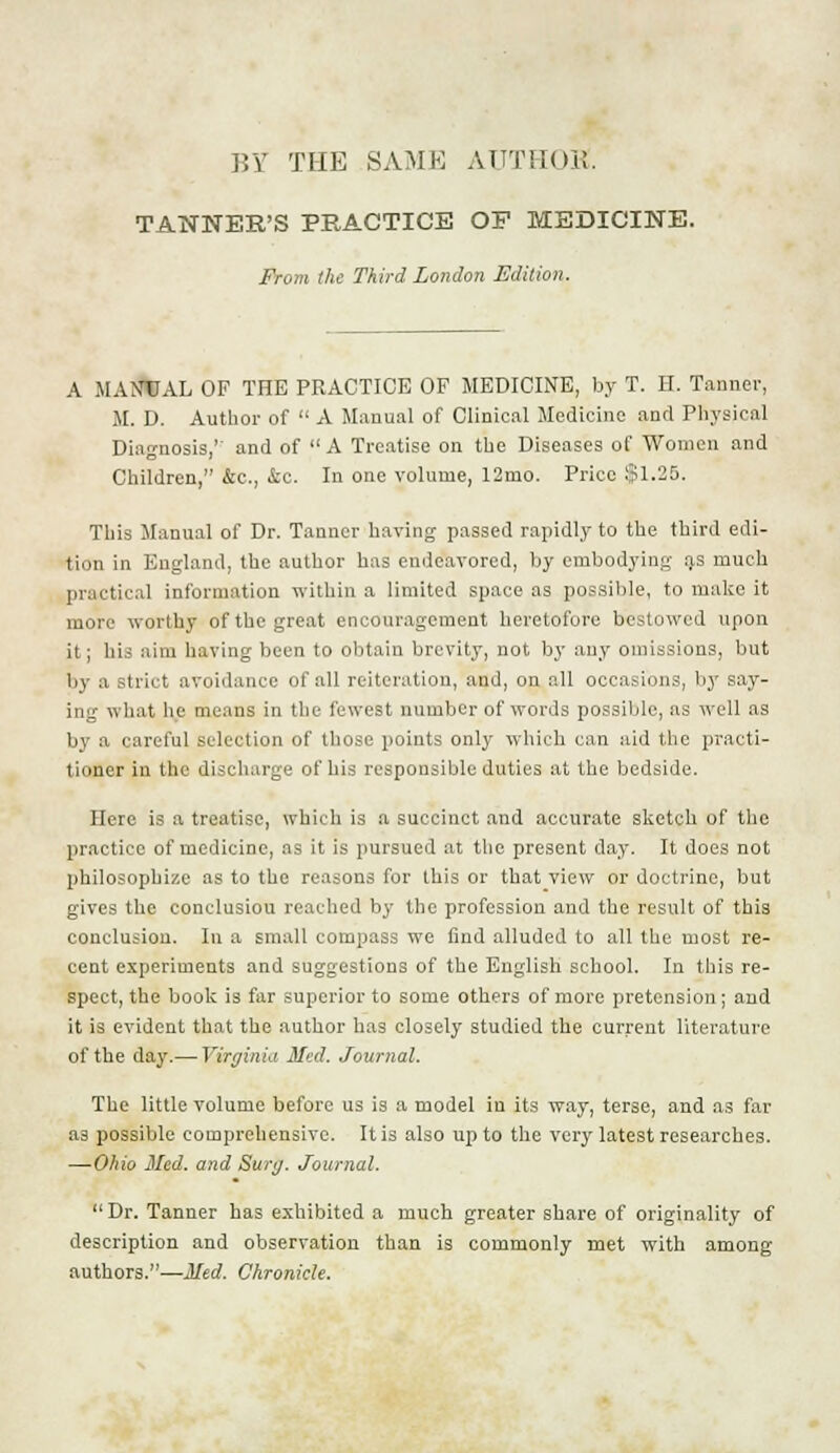 BY THE SAME AUTHOK. TANNER'S PRACTICE OP MEDICINE. From the Third London Edition. A MANUAL OF THE PRACTICE OF MEDICINE, by T. H. Tanner, M. D. Author of  A Manual of Clinical Medicine and Physical Diagnosis,' and of  A Treatise on the Diseases of Women and Children, &c, &c. In one volume, 12mo. Price $1.25. This Manual of Dr. Tanner having passed rapidly to the third edi- tion in England, the author has endeavored, by embodying a.s much practical information within a limited space as possible, to make it more worthy of the great encouragement heretofore bestowed upon it; his aim having been to obtain brevity, not by any omissions, but by a strict avoidance of all reiteration, and, on all occasions, by say- ing what he means in the fewest number of words possible, as well as by a careful selection of those points only which can aid the practi- tioner in the discharge of his responsible duties at the bedside. Here is a treatise, which is a succinct and accurate sketch of the practice of medicine, as it is pursued at the present day. It does not philosophize as to the reasons for this or that view or doctrine, but gives the conclusiou reached by the profession and the result of this conclusion. In a small compass we find alluded to all the most re- cent experiments and suggestions of the English school. In this re- spect, the book is far superior to some others of more pretension; and it is evident that the author has closely studied the current literature of the day.— Virginia Med. Journal. The little volume before us is a model in its way, terse, and as far as possible comprehensive. It is also up to the very latest researches. —Ohio Med. and Surg. Journal.  Dr. Tanner has exhibited a much greater share of originality of description and observation than is commonly met with among authors.—Med. Chronicle.