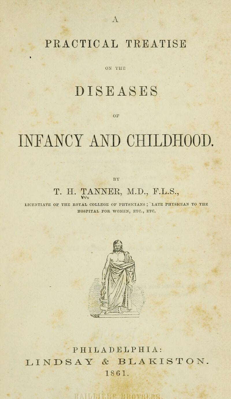 A PRACTICAL TREATISE DISEASES INFANCY AND CHILDHOOD. T. H. TANNER, M.D., F.L.S., LICENTIATE OF THE KOYAL COLLEGE OF PHYSICIANS J LATE PHYSICIAN TO THE HOSPITAL FOR WOMEN, ETC., ETC. PHILADELPHIA: LINDSAY & BLAKISTON, 18 61.