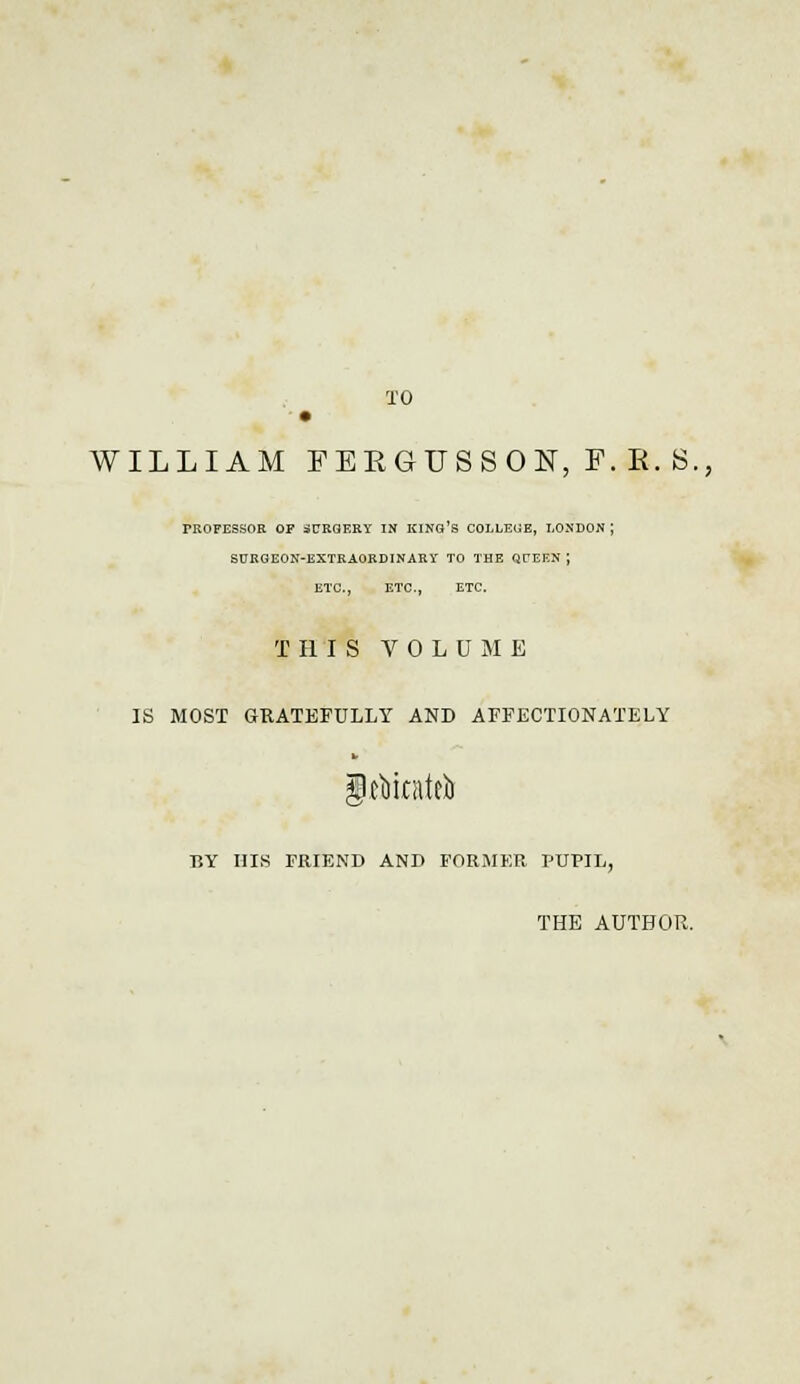 TO WILLIAM FEE6US80N, F.E.S., PROFESSOR OF SURGERY IN KING'S COLLEGE, LONDON ; SURGEON-EXTRAORDINARY TO THE QUEEN ; ETC., ETC., ETC. THIS VOLUME IS MOST GRATEFULLY AND AFFECTIONATELY gtfiitatefo BY HIS FRIEND AND FORMER. PUPIL, THE AUTHOR.