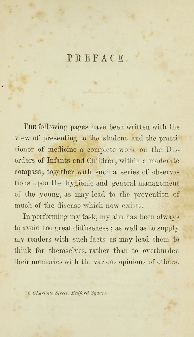 PREFACE The following pages have been written with the view of presenting to the student and the practi- tioner of medicine a complete work on the Dis- orders of Infants and Children, within a moderate compass; together with such a series of observa- tions upon the hygienic and general management of the young, as may lead to the prevention of much of the disease which now exists. In performing my task, my aim has been always to avoid too great diffuseness ; as well as to supply my readers with such facts as may lead them to think for themselves, rather than to overburden their memories with the various opinions of others. 10 Charlotte Street, Bedford Squan