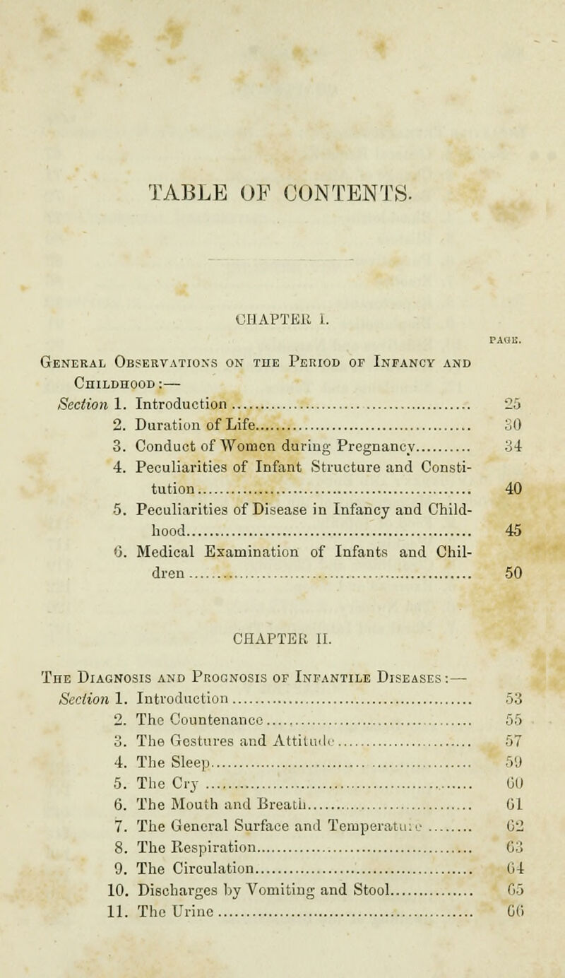 TABLE OF CONTENTS. CHAPTER I. PAUC. General Observations on the Period of Infancy and Childhood:—- Section 1. Introduction 25 2. Duration of Life 30 3. Conduct of Women during Pregnancy 34 4. Peculiarities of Infant Structure and Consti- tution 40 •5. Peculiarities of Disease in Infancy and Child- hood 45 6. Medical Examination of Infants and Chil- dren 50 CHAPTER II. The Diagnosis and Procnosis of Infantile Diseases :— Section 1. Introduction 53 2. The Countenance 55 3. The Gestures and Attitude 57 4. The Sleep 59 5. The Cry , GO 6. The Mouth and Breath 61 7. The General Surface and Temperature 02 8. The Respiration 03 9. The Circulation 04 10. Discharges by Vomiting and Stool 05