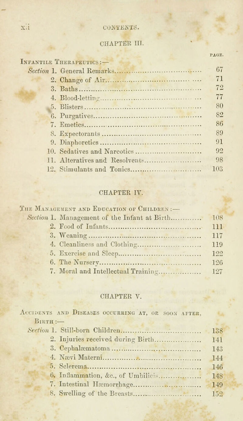X.l COOTESIS. CHAPTER III. PAUE. Infantile Therapeutics :— Section 1. General Remarks 67 2. Change of Air 71 3. Baths 72 4. Blood-letting 77 5. Blisters 80 6. Purgatives 82 7. Emetics 86 8. Expectorants 89 9. Diaphoretics 91 10. Sedatives and Narcotics 92 11. Alteratives and Resolvents 98 12. Stimulants and Tonics , 103 CHAPTER IV. 'J'iik Management and Education of Children : — Section 1. Management of the Infant at Birth 108 2. Food of Infants Ill 3. Weaning 117 4. Cleanliness and Clothing 119 5. Exercise and Sleep 122 6. The Nursery 120 7. Moral and Intellectual Trainine 127 CHAPTER V. Accidents and Diseases occurring at, or. sou;,- \fter, Birth :— Section 1. Still-born Children l;js 2. Injuries received during Birth 141 3. Cephalhematoma U;j 4. Nsevi Materni 144 5. Sclerema 146 0. Inflammation, &c, of Umbilicis 148 7. Intestinal Haemorrhage 149 8. Swelling of the Breasts 153