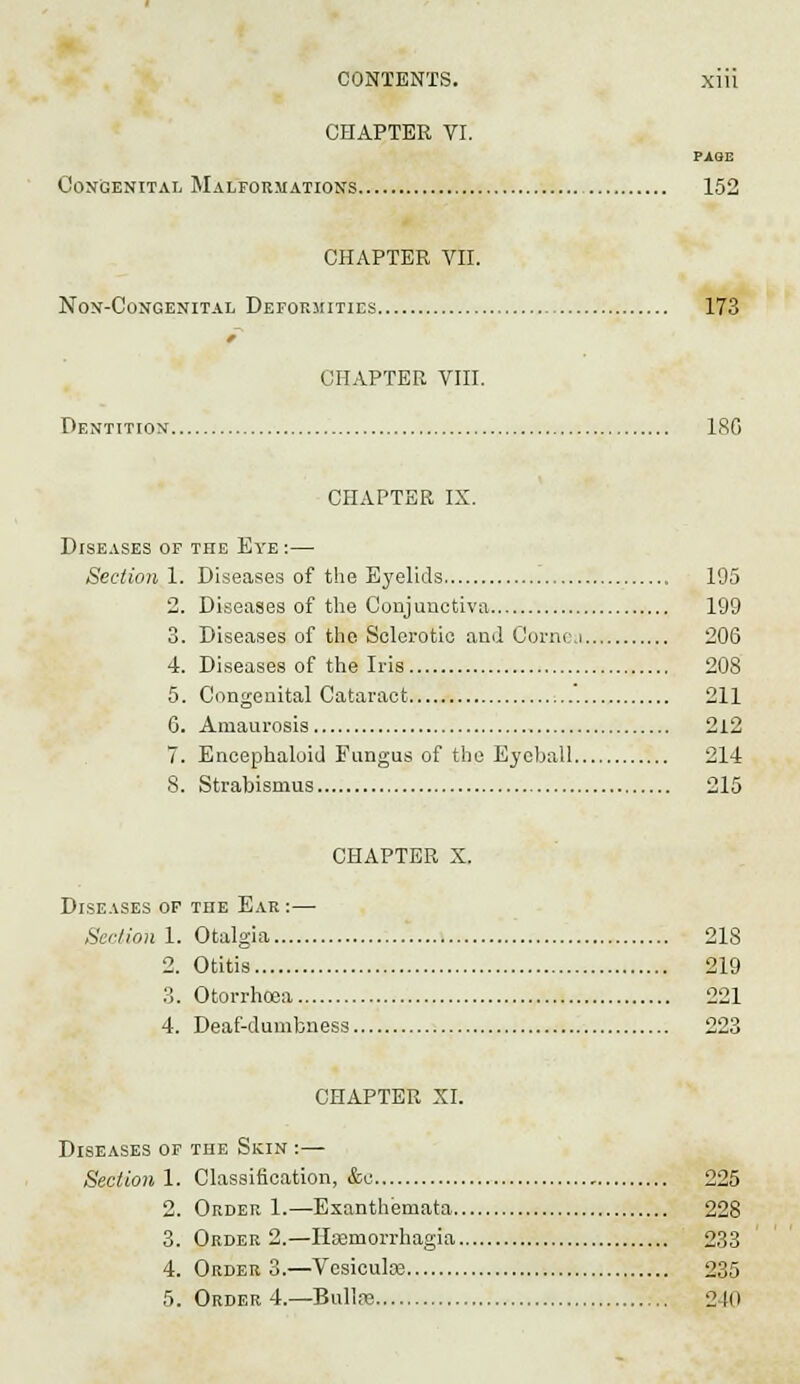 CHAPTER VI. PAGE Congenital Malformations 152 CHAPTER VII. Non-Congenital Deforiiities 173 CHAPTER VIII. Dentition 180 CHAPTER IX. Diseases of the Eye :— Section 1. Diseases of the Eyelids 195 2. Diseases of the Conjunctiva 199 3. Diseases of the Sclerotic and Cornea 206 4. Diseases of the Iris 208 5. Congenital Cataract '. 211 6. Amaurosis 212 7. Encephaluid Fungus of the Eyeball 214 8. Strabismus 215 CHAPTER X. Diseases of the Ear :— Section 1. Otalgia 218 2. Otitis 219 3. Otorrhcea 221 4. Deaf-dumbness 223 CHAPTER XI. Diseases of the Skin :— Sectoral. Classification, &c 225 2. Order 1.—Exanthemata 228 3. Order 2.—IlEemorrhagia 233 4. OrderS.—Vesiculce 235 5. Order 4.—Bullre 240