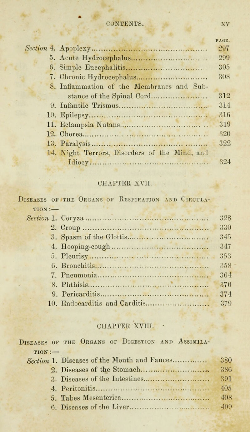 PAGE. Section 4. Apoplexy 297 5. Acute Hydrocephalus 299 6. Simple Encephalitis 305 7. Chronic Hydrocephalus 308 8. Inflammation of the Membranes and Sub- stance of the Spinal Cord 312 9. Infantile Trismus 314 10. Epilepsy 316 11. Eclampsia Nutans 319 12. Chorea 320 13. Paralysis 322 14. N'ght Terrors, Disorders of the Mind, ami Idiocy 324 CHAPTER XVII. Diseases of the Organs of Respiration and Circula- tion :— Section 1. Coryza 328 2. Croup 330 3. Spasm of the Glottis 345 4. Hooping-cough 347 5. Pleurisy 353 G. Bronchitis 358 7. Pneumonia 304 8. Phthisis :.*. 370 9. Pericarditis 374 10. Endocarditis and Carditis 379 CHAPTER XVIII. • Diseases of the Organs of Digestion and Assimila- tion:— Section 1. Diseases of the Mouth and Fauces 380 2. Diseases of the Stomach _ 386 3. Diseases of the Intestines 391 4. Peritonitis 405 5. Tabes Mesenterica 408