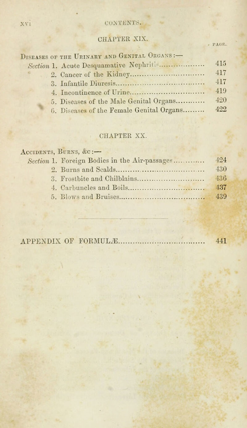CUSTBNTS. chapter XIX. PAGE. Diseases of the Urinary and Genital Organs :— Sectionl. Acute Desquamative Nephritic 415 2. Cancer of tho Kidney 417 3. Infantile Diuresis 417 4. Incontinence of Urine 419 5. Diseases of the Male Genital Organs 420 (i. Diseases of the Female Genital Organs 422 CHAPTER XX. Accidents, Burns, &c :— Section 1. Foreign Bodies in the Air-passages'... 424 2. Burns and Scalds 430 3. Frostbite and Chilblains 436 4. Carbuncles and Boils 437 5. Blows and Bruises 439 APPENDIX OF FORMULAE 441
