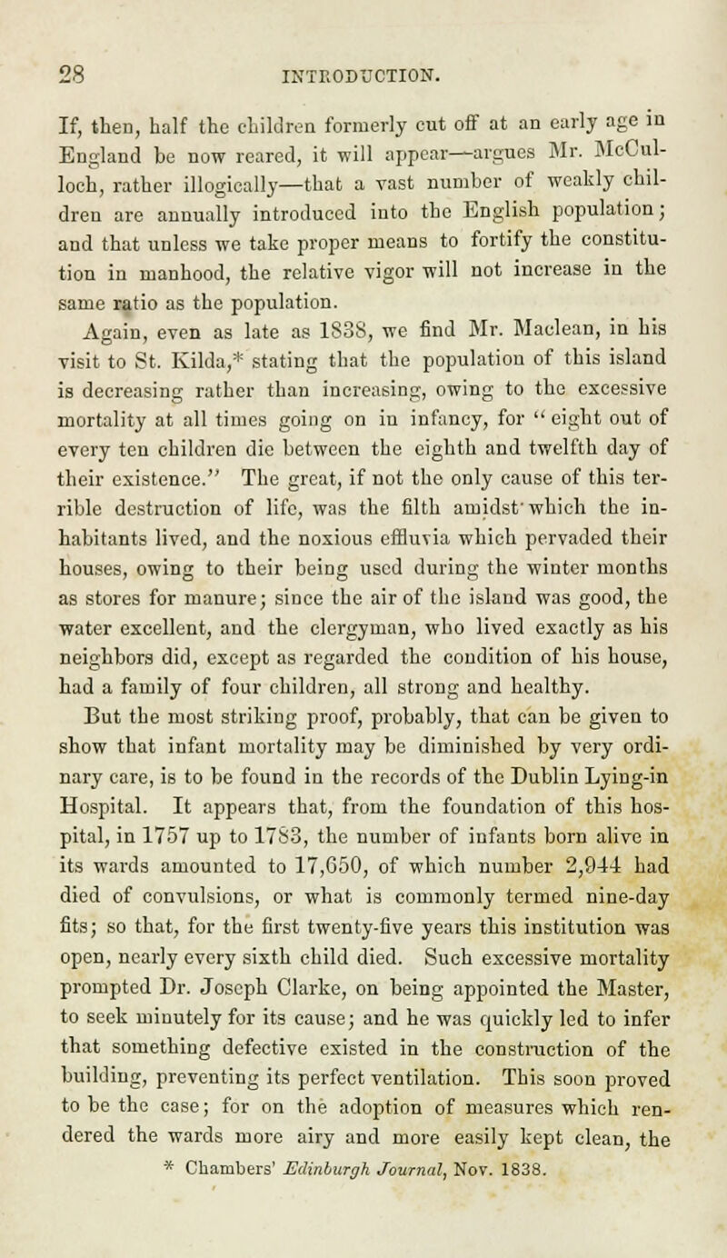 If, then, half the children formerly cut off at an early age in England be now reared, it will appear—argues Mr. McCul- loch, rather illogieally—that a vast number of weakly chil- dren are annually introduced into the English population; and that unless we take proper means to fortify the constitu- tion in manhood, the relative vigor will not increase in the same ratio as the population. Again, even as late as 1838, we find Mr. Maclean, in his visit to St. Kilda,* stating that the population of this island is decreasing rather than increasing, owing to the excessive mortality at all times going on in infancy, for  eight out of every ten children die between the eighth and twelfth day of their existence. The great, if not the only cause of this ter- rible destruction of life, was the filth amidst'which the in- habitants lived, and the noxious effluvia which pervaded their houses, owing to their being used during the winter months as stores for manure; since the air of the island was good, the water excellent, and the clergyman, who lived exactly as his neighbors did, except as regarded the condition of his house, had a family of four children, all strong and healthy. But the most striking proof, probably, that can be given to show that infant mortality may be diminished by very ordi- nary care, is to be found in the records of the Dublin Lying-in Hospital. It appears that, from the foundation of this hos- pital, in 1757 up to 1783, the number of infants born alive in its wards amounted to 17,650, of which number 2,944 had died of convulsions, or what is commonly termed nine-day fits; so that, for the first twenty-five years this institution was open, nearly every sixth child died. Such excessive mortality prompted Dr. Joseph Clarke, on being appointed the Master, to seek minutely for its cause; and he was quickly led to infer that something defective existed in the construction of the building, preventing its perfect ventilation. This soon proved to be the case; for on the adoption of measures which ren- dered the wards more airy and more easily kept clean, the * Chambers' Edinburgh Journal, Nov. 1838.