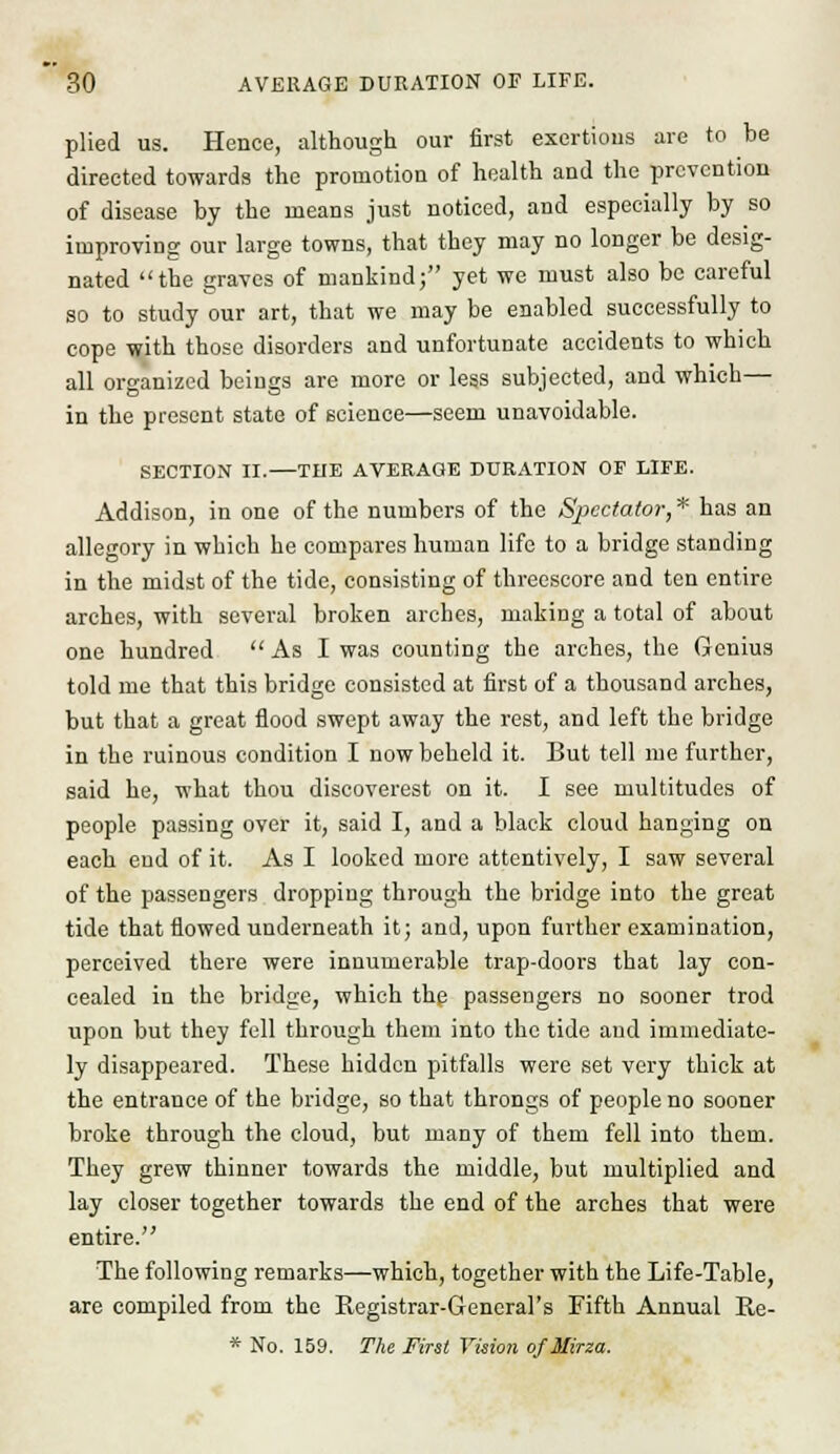 plied us. Hence, although our first exertions are to be directed towards the promotion of health and the prevention of disease by the means just noticed, and especially by so improving our large towns, that they may no longer be desig- nated the graves of mankind; yet we must also be careful so to study our art, that we may be enabled successfully to cope with those disorders and unfortunate accidents to which all organized beings are more or less subjected, and which— in the present state of science—seem unavoidable. SECTION II. THE AVERAGE DURATION OP LIFE. Addison, in one of the numbers of the Spectator, * has an allegory in which he compares human life to a bridge standing in the midst of the tide, consisting of threescore and ten entire arches, with several broken arches, making a total of about one hundred  As I was counting the arches, the Genius told me that this bridge consisted at first of a thousand arches, but that a great flood swept away the rest, and left the bridge in the ruinous condition I now beheld it. But tell me further, said he, what thou discoverest on it. I see multitudes of people passing over it, said I, and a black cloud hanging on each end of it. As I looked more attentively, I saw several of the passengers dropping through the bridge into the great tide that flowed underneath it; and, upon further examination, perceived there were innumerable trap-doors that lay con- cealed in the bridge, which the passengers no sooner trod upon but they fell through them into the tide and immediate- ly disappeared. These hidden pitfalls were set very thick at the entrance of the bridge, so that throngs of people no sooner broke through the cloud, but many of them fell into them. They grew thinner towards the middle, but multiplied and lay closer together towards the end of the arches that were entire. The following remarks—which, together with the Life-Table, are compiled from the Registrar-General's Fifth Annual Re- * No. 159. The First Vision ofMirza.