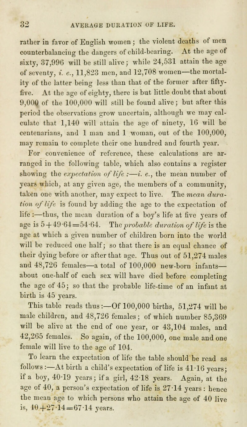 rather in favor of English women ; the violent deaths of men counterbalancing the dangers of child-bearing. At the age of sixty, 37,996 will be still alive; while 24,531 attain the age of seventy, i. e., 11,823 men, and 12,708 women—the mortal- ity of the latter being less than that of the former after fifty- five. At the age of eighty, there is but little doubt that about 9,000 of the 100,000 will still be found alive; but after this period the observations grow uncertain, although we may cal- culate that 1,140 will attain the age of ninety, 10 will be centenarians, and 1 man and 1 woman, out of the 100,000, may remain to complete their one hundred and fourth year. For convenience of reference, these calculations are ar- ranged in the following table, which also contains a register showing the expectation of life :—i. c., the mean number of years which, at any given age, the members of a community, taken one with another, may expect to live. The mean dura- tion of life is found by adding the age to the expectation of life :—thus, the mean duration of a boy's life at five years of age is 5-)-49-64=54-64. The 'probable duration of life is the age at which a given number of children born into the world will be reduced one half; so that there is an equal chance of their dying before or after that age. Thus out of 51,274 males and 48,720 females—a total of 100,000 new-born infants— about one-half of each sex will have died before completing the age of 45; so that the probable life-time of an infant at birth is 45 years. This table reads thus :—Of 100,000 births, 51,274 will be male children, and 48,726 females; of which number 85,369 will be alive at the end of one year, or 43,104 males, and 42,265 females. So again, of the 100,000, one male and one female will live to the age of 104. To learn the expectation of life the table should be read as follows :—At birth a child's expectation of life is 41-16 years; if a boy, 40-19 years; if a girl, 42-18 years. Again, at the age of 40, a person's expectation of life is 27-14 years : hence the mean age to which persons who attain the age of 40 live is, 10+27-14=67-14 years.