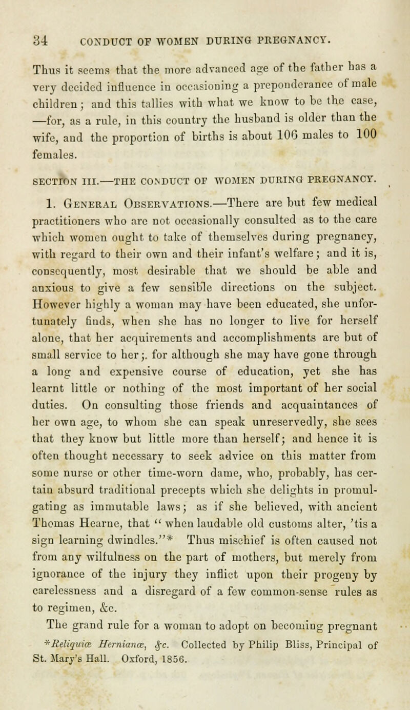 Thus it seems that the more advanced age of the father has a very decided influence in occasioning a preponderance of male children; and this tallies with what we know to he the case, —for, as a rule, in this country the husband is older than the wife, and the proportion of births is about 106 males to 100 females. SECTION III. THE CONDUCT OF WOMEN DURING PREGNANCY. 1. General Observations.—There are but few medical practitioners who arc not occasionally consulted as to the care which women ought to take of themselves during pregnancy, with regard to their own and their infant's welfare; and it is, consequently, most desirable that we should be able and anxious to give a few sensible directions on the subject. However highly a woman may have been educated, she unfor- tunately finds, when she has no longer to live for herself alone, that her acquirements and accomplishments are but of small service to her;. for although she may have gone through a long and expensive course of education, yet she has learnt little or nothing of the most important of her social duties. On consulting those friends and acquaintances of her own age, to whom she can speak unreservedly, she sees that they know but little more than herself; and hence it is often thought necessary to seek advice on this matter from some nurse or other time-worn dame, who, probably, has cer- tain absurd traditional precepts which she delights in promul- gating as immutable laws; as if she believed, with ancient Thomas Hearue, that  when laudable old customs alter, 'tis a sign learning dwindles.* Thus mischief is often caused not from any wilfulness on the part of mothers, but merely from ignorance of the injury they inflict upon their progeny by carelessness and a disregard of a few common-sense rules as to regimen, &c. The grand rule for a woman to adopt on becoming pregnant *Reliqui<x Herniance, <J-c. Collected by Philip Bliss, Principal of