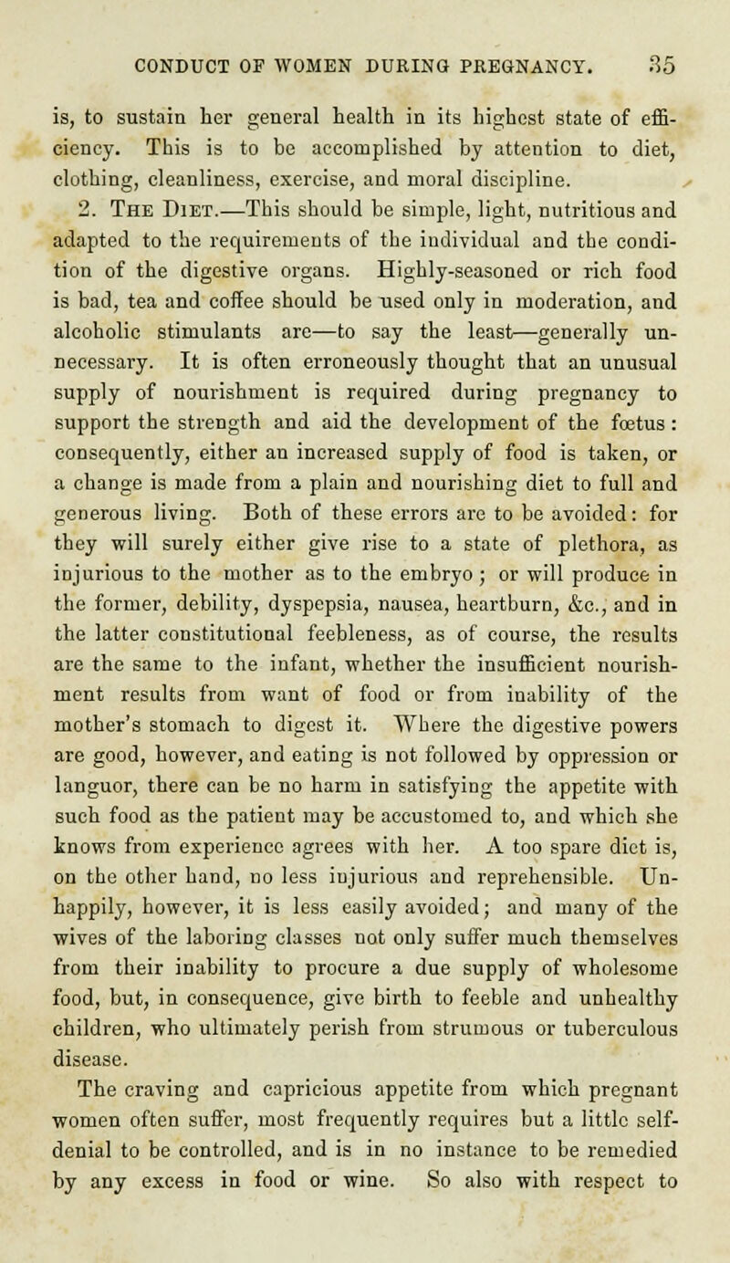 is, to sustain her general health in its highest state of effi- ciency. This is to be accomplished by attention to diet, clothing, cleanliness, exercise, and moral discipline. 2. The Diet.—This should be simple, light, nutritious and adapted to the requirements of the individual and the condi- tion of the digestive organs. Highly-seasoned or rich food is bad, tea and coffee should be used only in moderation, and alcoholic stimulants are—to say the least—generally un- necessary. It is often erroneously thought that an unusual supply of nourishment is required during pregnancy to support the strength and aid the development of the foetus : consequently, either an increased supply of food is taken, or a change is made from a plain and nourishing diet to full and generous living. Both of these errors are to be avoided: for they will surely either give rise to a state of plethora, as injurious to the mother as to the embryo ; or will produce in the former, debility, dyspepsia, nausea, heartburn, &c, and in the latter constitutional feebleness, as of course, the results are the same to the infant, whether the insufficient nourish- ment results from want of food or from inability of the mother's stomach to digest it. Where the digestive powers are good, however, and eating is not followed by oppression or languor, there can be no harm in satisfying the appetite with such food as the patient may be accustomed to, and which she knows from experience agrees with her. A too spare diet is, on the other hand, no less iujurious and reprehensible. Un- happily, however, it is less easily avoided; and many of the wives of the laboring classes not only suffer much themselves from their inability to procure a due supply of wholesome food, but, in consequence, give birth to feeble and unhealthy children, who ultimately perish from strumous or tuberculous disease. The craving and capricious appetite from which pregnant women often suffer, most frequently requires but a little self- denial to be controlled, and is in no instance to be remedied by any excess in food or wine. So also with respect to
