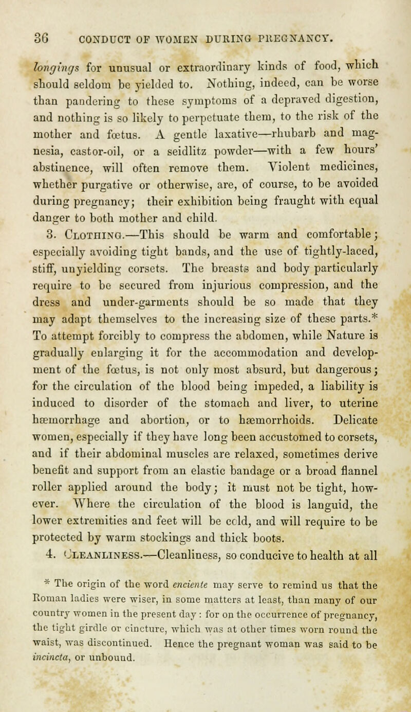longings for unusual or extraordinary kinds of food, which should seldom be yielded to. Nothing, indeed, can be worse than pandering to these symptoms of a depraved digestion, and nothing is so likely to perpetuate them, to the risk of the mother and foetus. A gentle laxative—rhubarb and mag- nesia, castor-oil, or a seidlitz powder—with a few hours' abstinence, will often remove them. Violent medicines, whether purgative or otherwise, are, of course, to be avoided during pregnancy; their exhibition being fraught with equal danger to both mother and child. 3. Clothing.—This should be warm and comfortable; especially avoiding tight bands, and the use of tightly-laced, stiff, unyielding corsets. The breasts and body particularly require to bo secured from injurious compression, and the dress and under-garmcnts should be so made that they may adapt themselves to the increasing size of these parts.* To attempt forcibly to compress the abdomen, while Nature is gradually enlarging it for the accommodation and develop- ment of the foetus, is not only most absurd, but dangerous; for the circulation of the blood being impeded, a liability is induced to disorder of the stomach and liver, to uterine hcemorrhage and abortion, or to haemorrhoids. Delicate women, especially if they have long been accustomed to corsets, and if their abdominal muscles are relaxed, sometimes derive benefit and support from an elastic bandage or a broad flannel roller applied around the body; it must not be tight, how- ever. Where the circulation of the blood is languid, the lower extremities and feet will be ccld, and will require to be protected by warm stockings and thick boots. 4. Cleanliness.—Cleanliness, so conducive to health at all * The origin of the word enciente may serve to remind us that the Roman ladies were wiser, in some matters at least, than many of our country women in the present day: for on the occurrence of pregnancy, the tight girdle or cincture, which was at other times worn round the waist, was discontinued. Hence the pregnant woman was said to be incincta, or unbound.