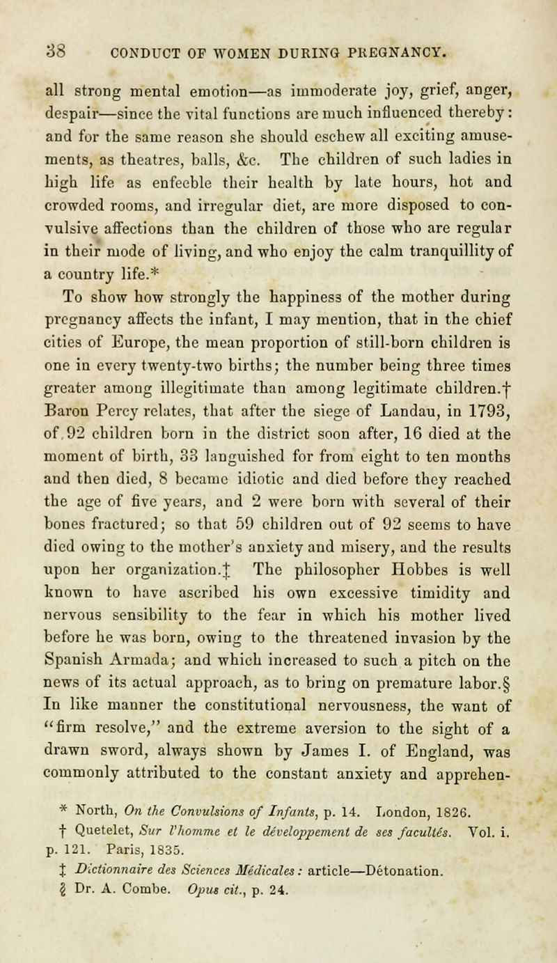 all strong mental emotion—as immoderate joy, grief, anger, despair—since the vital functions are much influenced thereby: and for the same reason she should eschew all exciting amuse- ments, as theatres, balls, &c. The children of such ladies in high life as enfeeble their health by late hours, hot and crowded rooms, and irregular diet, are more disposed to con- vulsive affections than the children of those who are regular in their mode of living, and who enjoy the calm tranquillity of a country life.* To show how strongly the happiness of the mother during pregnancy affects the infant, I may mention, that in the chief cities of Europe, the mean proportion of still-born children is one in every twenty-two births; the number being three times greater among illegitimate than among legitimate children.-} Baron Percy relates, that, after the siege of Landau, in 1793, of 92 children born in the district soon after, 16 died at the moment of birth, 33 languished for from eight to ten months and then died, 8 became idiotic and died before they reached the age of five years, and 2 were born with several of their bones fractured; so that 59 children out of 92 seems to have died owing to the mother's anxiety and misery, and the results upon her organization.! The philosopher Hobbes is well known to have ascribed his own excessive timidity and nervous sensibility to the fear in which his mother lived before he was born, owing to the threatened invasion by the Spanish Armada; and which increased to such a pitch on the news of its actual approach, as to bring on premature labor.§ In like manner the constitutional nervousness, the want of firm resolve, and the extreme aversion to the sight of a drawn sword, always shown by James I. of England, was commonly attributed to the constant anxiety and apprehen- * North, On the Convulsions of Infants, p. 14. London, 1826. f Quetelet, Sur I'homme el le de'veloppemenl de ses faculles. Vol. i. p. 121. Paris, 1835. J Dictionnaire des Sciences Medicales: article—Detonation. (S Dr. A. Combe. Opus cit., p. 24.