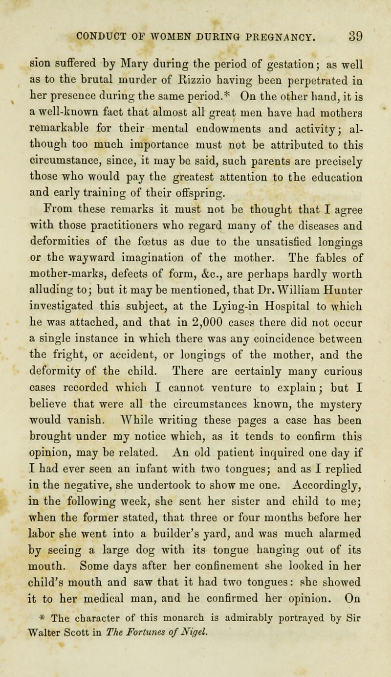 sion suffered by Mary during the period of gestation; as well as to the brutal murder of Kizzio having been perpetrated in her presence during the same period.* On the other hand, it is a well-known fact that almost all great men have had mothers remarkable for their mental endowments and activity; al- though too much importance must not be attributed to this circumstance, since, it may be said, such parents are precisely those who would pay the greatest attention to the education and early training of their offspring. From these remarks it must not be thought that I agree with those practitioners who regard many of the diseases and deformities of the foetus as due to the unsatisfied longings or the wayward imagination of the mother. The fables of mother-marks, defects of form, &c, are perhaps hardly worth alluding to; but it may be mentioned, that Dr. William Hunter investigated this subject, at the Lying-in Hospital to which he was attached, and that in 2,000 cases there did not occur a single instance in which there was any coincidence between the fright, or accident, or longings of the mother, and the deformity of the child. There are certainly many curious cases recorded which I cannot venture to explain; but I believe that were all the circumstances known, the mystery would vanish. While writing these pages a case has been brought under my notice which, as it tends to confirm this opinion, may be related. An old patient inquired one day if I had ever seen an infant with two tongues; and as I replied in the negative, she undertook to show me one. Accordingly, in the following week, she sent her sister and child to me; when the former stated, that three or four months before her labor she went into a builder's yard, and was much alarmed by seeing a large dog with its tongue hanging out of its mouth. Some days after her confinement she looked in her child's mouth and saw that it had two tongues: she showed it to her medical man, and he confirmed her opinion. On * The character of this monarch is admirably portrayed by Sir Walter Scott in The Fortunes of Nigel.