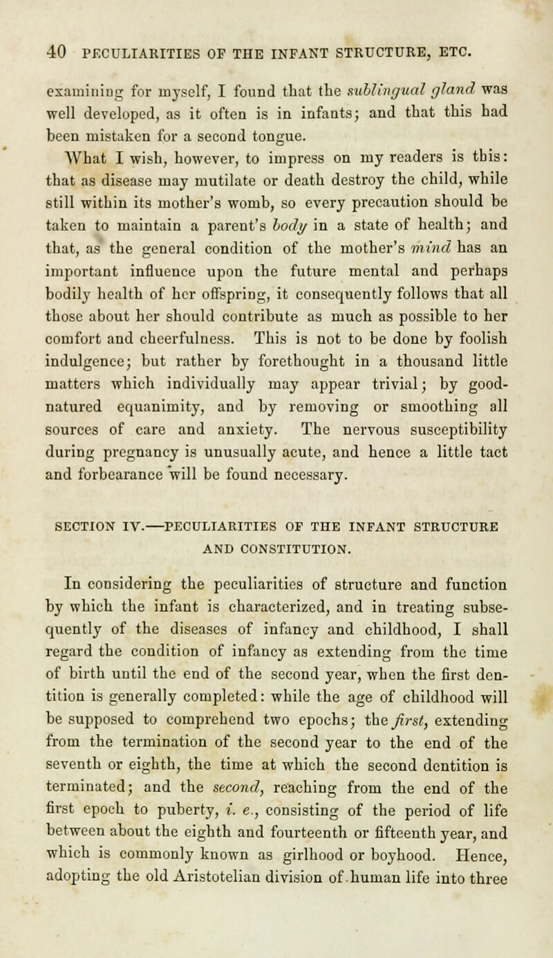 examining for myself, I found that the sublingual gland was well developed, as it often is in infants; and that this had been mistaken for a second tongue. What I wish, however, to impress on my readers is this: that as disease may mutilate or death destroy the child, while still within its mother's womb, so every precaution should be taken to maintain a parent's body in a state of health; and that, as the general condition of the mother's mind has an important influence upon the future mental and perhaps bodily health of her offspring, it consequently follows that all those about her should contribute as much as possible to her comfort and cheerfulness. This is not to be done by foolish indulgence; but rather by forethought in a thousand little matters which individually may appear trivial; by good- natured equanimity, and by removing or smoothing all sources of care and anxiety. The nervous susceptibility during pregnancy is unusually acute, and hence a little tact and forbearance will be found necessary. SECTION IV. PECULIARITIES OP THE INFANT STRUCTURE AND CONSTITUTION. In considering the peculiarities of structure and function by which the infant is characterized, and in treating subse- quently of the diseases of infancy and childhood, I shall regard the condition of infancy as extending from the time of birth until the end of the second year, when the first den- tition is generally completed: while the age of childhood will be supposed to comprehend two epochs; the first, extending from the termination of the second year to the end of the seventh or eighth, the time at which the second dentition is terminated; and the second, reaching from the end of the first epoch to puberty, i. e., consisting of the period of life between about the eighth and fourteenth or fifteenth year, and which is commonly known as girlhood or boyhood. Hence, adopting the old Aristotelian division of-human life into three