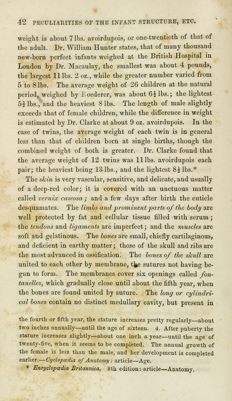 weight is about 7 lbs. avoirdupois, or one-twentieth of that of the adult. Dr. William Hunter states, that of many thousand new-born perfect infants weighed at the British Hospital in London by Dr. Macaulay, the smallest was about 4 pounds, the largest 11 lbs. 2 oz., while the greater number varied from 5 to 8 lbs. The average weight of 26 children at the natural period, weighed by lioederer, was about 6J lbs.; the lightest 5 J lbs., and the heaviest 8 lbs. The length of male slightly exceeds that of female children, while the difference in weight is estimated by Dr. Clarke at about 9 oz. avoirdupois. In the case of twins, the average weight of each twin is in general less than that of children born at single births, though the combined weight of both is greater. Dr. Clarke found that the average weight of 12 twins was 11 lbs. avoirdupois each pair; the heaviest being 13 lbs., and the lightest 8Jlbs.* The skin is very vascular, sensitive, and delicate, and usually of a deep-red color; it is covered with an unctuous matter called vcmix caseosa; and a few days after birth the cuticle desquamates. The limbs and prominent parts ofthe body axe well protected by fat and cellular tissue filled with serum; the tendons and ligaments are imperfect; and the muscles are soft and gelatinous. The bones are small, chiefly cartilaginous, and deficient in earthy matter; those of the skull and ribs are the most advanced in ossification. The bones of the skull are united to each other by membrane, tj^ sutures not having be- gun to form. The membranes cover six openings called fon- tanellcs, which gradually close until about the fifth year, when the bones are found united by suture. The long or cylindri- cal bones contain no distinct medullary cavity, but present in the fourth or fifth year, the stature increases pretty regularly—about two inches annually—until the age of sixteen. 4. After puberty the stature increases slightly—about one inch a year—until the age of twenty-five, when it seems to be completed. The annual growth of the female is less than the male, and her development is completed earlier.—Cyclopaedia of Anatomy: article—Age. * Encyclopaedia Britannica. 8th edition: article—Anatomy.