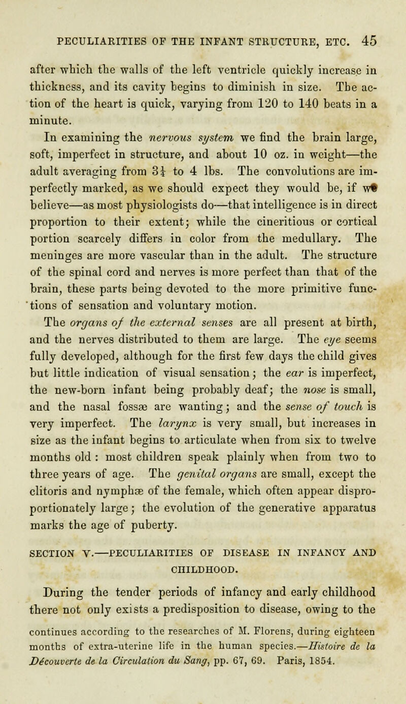 after which the walls of the left ventricle quickly increase in thickness, and its cavity hegins to diminish in size. The ac- tion of the heart is quick, varying from 120 to 140 beats in a minute. In examining the nervous system we find the brain large, soft, imperfect in structure, and about 10 oz. in weight—the adult averaging from 31 to 4 lbs. The convolutions are im- perfectly marked, as we should expect they would be, if w# believe—as most physiologists do—that intelligence is in direct proportion to their extent; while the cineritious or cortical portion scarcely differs in color from the medullary. The meninges are more vascular than in the adult. The structure of the spinal cord and nerves is more perfect than that of the brain, these parts being devoted to the more primitive func- tions of sensation and voluntary motion. The organs of the external senses are all present at birth, and the nerves distributed to them are large. The eye seems fully developed, although for the first few days the child gives but little indication of visual sensation; the ear is imperfect, the new-born infant being probably deaf; the nose is small, and the nasal fossae are wanting; and the sense of touch is very imperfect. The larynx is very small, but increases in size as the infant begins to articulate when from six to twelve months old : most children speak plainly when from two to three years of age. The genital organs are small, except the clitoris and nymphce of the female, which often appear dispro- portionately large; the evolution of the generative apparatus marks the age of puberty. SECTION V.—PECULIARITIES OF DISEASE IN INFANCY AND CHILDHOOD. During the tender periods of infancy and early childhood there not only exists a predisposition to disease, owing to the continues according to the researches of M. Florens, during eighteen months of extra-uterine life in the human species.—Ilistoire de la D^couverle de la Circulation du Sang, pp. 67, 69. Paris, 1854.